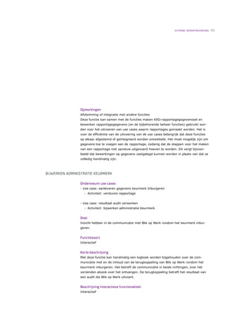 EXTERNE VERANTWOORDING   93




                Opmerkingen
                Afstemming of integratie met andere functies
                Deze functie kan samen met de functies maken KRD-rapportagegegevensset en
                bewerken rapportagegegevens (en de bijbehorende beheer functies) gebruikt wor-
                den voor het uitvoeren van use cases waarin rapportages gemaakt worden. Het is
                voor de efﬁciëntie van de uitvoering van de use cases belangrijk dat deze functies
                op elkaar afgestemd of geïntegreerd worden ontwikkeld. Het moet mogelijk zijn om
                gegevens toe te voegen aan de rapportage, zodanig dat de stappen voor het maken
                van een rapportage niet opnieuw uitgevoerd hoeven te worden. Dit vergt bijvoor-
                beeld dat bewerkingen op gegevens vastgelegd kunnen worden in plaats van dat ze
                volledig handmatig zijn.



BIJWERKEN ADMINISTRATIE KEURMERK

                Ondersteunt use cases
                - Use case: aanleveren gegevens keurmerk Inburgeren
                   •   Activiteit: versturen rapportage


                - Use case: resultaat audit verwerken
                   •   Activiteit: bijwerken administratie Keurmerk


                Doel
                Inzicht hebben in de communicatie met Blik op Werk rondom het keurmerk inbur-
                geren.


                Functiesoort
                Interactief


                Korte beschrijving
                Met deze functie kan handmatig een logboek worden bijgehouden over de com-
                municatie met en de inhoud van de terugkoppeling van Blik op Werk rondom het
                keurmerk inburgeren. Het betreft de communicatie in beide richtingen, over het
                verzenden alsook over het ontvangen. De terugkoppeling betreft het resultaat van
                een audit die Blik op Werk uitvoert.


                Beschrijving interactieve functionaliteit
                Interactief
 