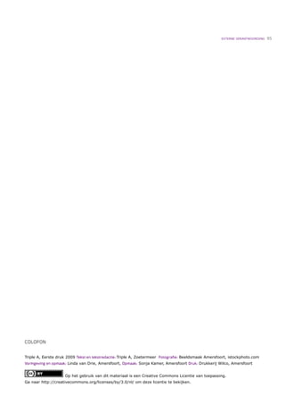 EXTERNE VERANTWOORDING   95




COLOFON


Triple A, Eerste druk 2009 Tekst en tekstredactie: Triple A, Zoetermeer Fotograﬁe: Beeldsmaak Amersfoort, istockphoto.com
Vormgeving en opmaak: Linda van Drie, Amersfoort, Opmaak: Sonja Kamer, Amersfoort Druk: Drukkerij Wilco, Amersfoort


                    Op het gebruik van dit materiaal is een Creative Commons Licentie van toepassing.
Ga naar http://creativecommons.org/licenses/by/3.0/nl/ om deze licentie te bekijken.
 