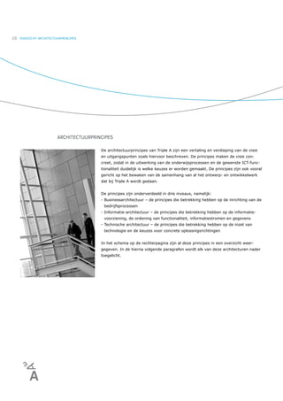 10   OVERZICHT ARCHITECTUURPRINCIPES




                         ARCHITECTUURPRINCIPES

                                         De architectuurprincipes van Triple A zijn een vertaling en verdieping van de visie
                                         en uitgangspunten zoals hiervoor beschreven. De principes maken de visie con-
                                         creet, zodat in de uitwerking van de onderwijsprocessen en de gewenste ICT-func-
                                         tionaliteit duidelijk is welke keuzes er worden gemaakt. De principes zijn ook vooral
                                         gericht op het bewaken van de samenhang van al het ontwerp- en ontwikkelwerk
                                         dat bij Triple A wordt gedaan.


                                         De principes zijn onderverdeeld in drie niveaus, namelijk:
                                         - Businessarchitectuur – de principes die betrekking hebben op de inrichting van de
                                          bedrijfsprocessen
                                         - Informatie-architectuur – de principes die betrekking hebben op de informatie-
                                          voorziening, de ordening van functionaliteit, informatiestromen en gegevens
                                         - Technische architectuur – de principes die betrekking hebben op de inzet van
                                          technologie en de keuzes voor concrete oplossingsrichtingen


                                         In het schema op de rechterpagina zijn al deze principes in een overzicht weer-
                                         gegeven. In de hierna volgende paragrafen wordt elk van deze architecturen nader
                                         toegelicht.
 