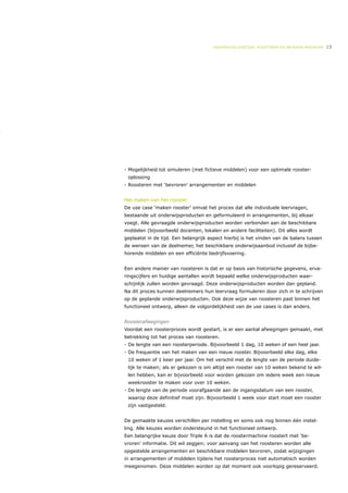 ONDERWIJSLOGISTIEK, ROOSTEREN EN BEHEREN MIDDELEN   19




- Mogelijkheid tot simuleren (met fictieve middelen) voor een optimale rooster-
 oplossing
- Roosteren met ‘bevroren’ arrangementen en middelen


Het maken van het rooster
De use case ‘maken rooster’ omvat het proces dat alle individuele leervragen,
bestaande uit onderwijsproducten en geformuleerd in arrangementen, bij elkaar
voegt. Alle gevraagde onderwijsproducten worden verbonden aan de beschikbare
middelen (bijvoorbeeld docenten, lokalen en andere faciliteiten). Dit alles wordt
geplaatst in de tijd. Een belangrijk aspect hierbij is het vinden van de balans tussen
de wensen van de deelnemer, het beschikbare onderwijsaanbod inclusief de bijbe-
horende middelen en een efficiënte bedrijfsvoering.


Een andere manier van roosteren is dat er op basis van historische gegevens, erva-
ringscijfers en huidige aantallen wordt bepaald welke onderwijsproducten waar-
schijnlijk zullen worden gevraagd. Deze onderwijsproducten worden dan gepland.
Na dit proces kunnen deelnemers hun leervraag formuleren door zich in te schrijven
op de geplande onderwijsproducten. Ook deze wijze van roosteren past binnen het
functioneel ontwerp, alleen de volgordelijkheid van de use cases is dan anders.


Roosterafwegingen
Voordat een roosterproces wordt gestart, is er een aantal afwegingen gemaakt, met
betrekking tot het proces van roosteren.
- De lengte van een roosterperiode. Bijvoorbeeld 1 dag, 10 weken of een heel jaar.
- De frequentie van het maken van een nieuw rooster. Bijvoorbeeld elke dag, elke
 10 weken of 1 keer per jaar. Om het verschil met de lengte van de periode duide-
 lijk te maken; als er gekozen is om altijd een rooster van 10 weken bekend te wil-
 len hebben, kan er bijvoorbeeld voor worden gekozen om iedere week een nieuw
 weekrooster te maken voor over 10 weken.
- De lengte van de periode voorafgaande aan de ingangsdatum van een rooster,
 waarop deze definitief moet zijn. Bijvoorbeeld 1 week voor start moet een rooster
 zijn vastgesteld.


De gemaakte keuzes verschillen per instelling en soms ook nog binnen één instel-
ling. Alle keuzes worden ondersteund in het functioneel ontwerp.
Een belangrijke keuze door Triple A is dat de roostermachine roostert met ‘be-
vroren’ informatie. Dit wil zeggen; voor aanvang van het roosteren worden alle
opgestelde arrangementen en beschikbare middelen bevroren, zodat wijzigingen
in arrangementen of middelen tijdens het roosterproces niet automatisch worden
meegenomen. Deze middelen worden op dat moment ook voorlopig gereserveerd.
 