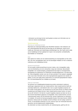 ONDERWIJSLOGISTIEK, ROOSTEREN EN BEHEREN MIDDELEN   33




- Anticiperen op de lange termijn wordt gedaan op basis van informatie over ex-
 terne en interne ontwikkelingen


Tactische planning
Planning op middellange termijn
Naarmate een onderwijsinstelling meer flexibiliteit toestaat in het realiseren van
een onderwijsaanbod dat past bij de leervraag van de deelnemer, neemt de be-
hoefte aan informatie over toekomstige ontwikkelingen toe. Men heeft inzicht nodig
op de middellange termijn (globaal 0,5-3 jaar) in de verwachte ruimtebehoefte,
leermiddelen en menskracht.


Doel
Door gebruik te maken van de roosterverwachting en ervaringscijfers uit het verle-
den, kan men voorspellingen doen over de benodigde middelen en het te realiseren
onderwijs op de middellange termijn.


Roosterverwachtingen
Om een goede roosterverwachting te kunnen maken, zijn er kengetallen nodig
over de ontwikkeling van de te verwachten vraag naar onderwijs. Bijvoorbeeld:
kengetallen over studievoortgang, geregistreerde leervragen en arrangementen,
keuzegedrag van deelnemers en onderkende veranderingspatronen in de leervraag
etc. Deze kengetallen worden voor een of meer periodes in het systeem vastgelegd
(voor zover deze informatie niet uit de al geregistreerde gegevens kan worden af-
geleid). Zo kan men tijdig acties ondernemen om eventueel gesignaleerde knelpun-
ten in de beschikbaarheid van middelen op te lossen.


GRID als hulpmiddel
Ten behoeve van middellangetermijnplanning worden automatisch roosterver-
wachtingen uitgerekend door een roostermachine. Deze roostermachine heeft een
oneindige tijdshorizon, wat betekent dat er een zo goed mogelijke prognose van
het rooster wordt gegeven, die nauwkeurig is op de korte termijn en steeds minder
nauwkeurig op de langere termijn. Deze roostermachine draait continu, en levert
dus op elk moment in de tijd een zo goed mogelijke prognose op basis van de op
dat moment beschikbare gegevens en kengetallen. Deze roostermachine vult een
3-dimensionaal rooster met de dimensies tijd, mensen (deelnemers en docenten)
en middelen. Dit wordt het Gemeenschappelijk Rooster Informatie Domein (GRID)
genoemd. Hierbij wordt een duidelijk verschil zichtbaar met de huidige roosterma-
chines. In het flexibele onderwijs is er een continue input van individuele leerarran-
gementen met het bijbehorende middelenbeslag.
De uitkomsten van deze roostermachine, de roosterprognose, geeft op elk mo-
 