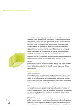 34   ONDERWIJSLOGISTIEK, ROOSTEREN EN BEHEREN MIDDELEN




                                                 ment in de tijd inzicht in de geprognotiseerde behoefte aan middelen en docenten,
                                                 gerelateerd aan de verwachte vraag naar onderwijs. Deze roosterprognose wordt
                                                 aangevuld met knelpuntrapportages (Waar loopt de behoefte aan onderwijs spaak
                                                 met de beschikbaarheid van middelen?).
                                                 De voeding van de machine komt uit de hele organisatie, zowel aan de onder-
                                                 wijskant (de vraag van de deelnemers) als aan de middelenkant (beschikbare
                                                 docenten, lokalen en andere middelen). Het kan gaan over instroom-doorstroom-
                                                 uitstroomgegevens, maar ook over verwachte beschikbaarheid van bijvoorbeeld
                                                 nieuwe praktijklokalen per schooljaar 20xx. Het gaat hier dus om een gemeen-
                                                 schappelijk domein, waarvan de input van verschillende kanten komt.


                                                 Dit domein wordt het GRID genoemd. De afkorting doet recht aan de metafoor van
                                                 de 3-dimensionale structuur met cellen die gevuld en gemuteerd worden.


                                                 Resultaat
                                                 Door de tactische planning een prominente plaats te geven in de voorbereiding van
                                                 het roosterproces, kan beter op de toekomstige ontwikkelingen worden geanti-
                                                 cipeerd. Tijdig inzicht zorgt ervoor dat de juiste middelen op het juiste moment
                                                 beschikbaar zijn.


                                                 Strategische planning
                                                 Externe ontwikkelingen
                                                 Als gevolg van externe ontwikkelingen, is de organisatie van het onderwijs voort-
                                                 durend in beweging. Er worden vanuit de maatschappij nieuwe en andere eisen
                                                 gesteld aan het onderwijs en de beschikbare middelen. Demografische ontwikke-
                                                 lingen zijn van invloed op de noodzakelijke capaciteit. Belangstelling voor bepaalde
                                                 beroepsgroepen is sterk aan veranderingen onderhevig.


                                                 Doel
                                                 Omdat aanpassingen vaak een lange voorbereidingstijd eisen, is het noodzakelijk
                                                 dat de ontwikkelingen op het gebied van de onderwijsvernieuwing, trends in het
                                                 onderwijs, onderwijsvisie en -beleid van de instelling, demografische ontwikkelingen
                                                 etc. tijdig worden gesignaleerd en vertaald naar consequenties voor de beschik-
                                                 baarheid van middelen.


                                                 Lange termijn
                                                 Vergeleken met tactische planning gaat het bij de strategische planning over een
                                                 langere horizon (minimaal 3 -5 jaar). Strategische planning haalt vooral informatie
                                                 uit externe bronnen, terwijl tactische planning zijn voorspellingen baseert op roos-
                                                 terverwachtingen en analyses van de reeds gerealiseerde roosters. Naast de infor-
 