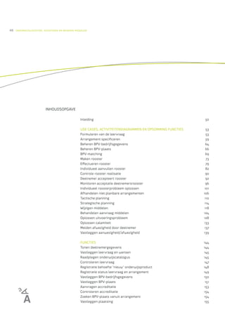 48   ONDERWIJSLOGISTIEK, ROOSTEREN EN BEHEREN MIDDELEN




                         INHOUDSOPGAVE

                                                 Inleiding                                                  50

                                                 USE CASES, ACTIVITEITENDIAGRAMMEN EN OPSOMMING FUNCTIES     53
                                                 Formuleren van de leervraag                                 53
                                                 Arrangement speciﬁceren                                     59
                                                 Beheren BPV-bedrijfsgegevens                               64
                                                 Beheren BPV-plaats                                         66
                                                 BPV-matching                                               69
                                                 Maken rooster                                               73
                                                 E ectueren rooster                                          79
                                                 Individueel aanvullen rooster                               82
                                                 Controle rooster realisatie                                90
                                                 Deelnemer accepteert rooster                                92
                                                 Monitoren acceptatie deelnemersrooster                     96
                                                 Individueel roosterprobleem oplossen                       101
                                                 Afhandelen niet planbare arrangementen                    106
                                                 Tactische planning                                         110
                                                 Strategische planning                                      114
                                                 Wijzigen middelen                                          118
                                                 Behandelen aanvraag middelen                              124
                                                 Oplossen uitvoeringsprobleem                              128
                                                 Oplossen calamiteit                                       133
                                                 Melden afwezigheid door deelnemer                         137
                                                 Vastleggen aanwezigheid/afwezigheid                       139

                                                 FUNCTIES                                                  144
                                                 Tonen deelnemergegevens                                   144
                                                 Vastleggen leervraag en wensen                            145
                                                 Raadplegen onderwijscatalogus                             145
                                                 Controleren leervraag                                     147
                                                 Registratie behoefte ‘nieuw’ onderwijsproduct             148
                                                 Registratie status leervraag en arrangement               149
                                                 Vastleggen BPV-bedrijfsgegevens                           150
                                                 Vastleggen BPV-plaats                                      151
                                                 Aanvragen accreditatie                                    153
                                                 Controleren accreditatie                                  154
                                                 Zoeken BPV-plaats vanuit arrangement                      154
                                                 Vastleggen plaatsing                                      155
 
