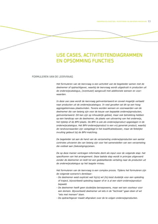 ONDERWIJSLOGISTIEK, ROOSTEREN EN BEHEREN MIDDELEN   53




                USE CASES, ACTIVITEITENDIAGRAMMEN
                EN OPSOMMING FUNCTIES


FORMULEREN VAN DE LEERVRAAG

                Het formuleren van de leervraag is een activiteit van de begeleider samen met de
                deelnemer of opdrachtgever, waarbij de leervraag wordt uitgedrukt in producten uit
                de onderwijscatalogus, (eventueel) aangevuld met additionele wensen en voor-
                waarden.


                In deze use case wordt de leervraag geïnventariseerd en zoveel mogelijk vertaald
                naar producten uit de onderwijscatalogus. In veel gevallen zal dit op een hoog
                aggregatieniveau plaatsvinden. Tevens worden wensen en voorwaarden van de
                deelnemer die van belang zijn voor de keuze van bepaalde onderwijsproducten,
                geïnventariseerd. Dit kan zijn op inhoudelijk gebied, maar ook betrekking hebben
                op een handicap van de deelnemer, de plaats van uitvoering van het onderwijs,
                het tijdstip of de BPV-plaats. De BPV is ook als onderwijsproduct opgeslagen in de
                onderwijscatalogus. Het BPV-onderwijsproduct is een vrij generiek product, waarbij
                de randvoorwaarden zijn vastgelegd in het kwalificatiedossier, maar de feitelijke
                invulling gebeurt bij de BPV-matching.


                De begeleider zal aan de hand van de verzameling onderwijsproducten een aantal
                controles uitvoeren die van belang zijn voor het samenstellen van een verzameling
                die voldoet aan (bekostigings)eisen.


                De op deze manier verkregen informatie dient als input voor de volgende stap: het
                specificeren van het arrangement. Deze laatste stap wordt in principe uitgevoerd
                zonder de deelnemer en leidt tot een gedetailleerde vertaling naar de producten uit
                de onderwijscatalogus op het laagste niveau.


                Het formuleren van de leervraag is een complex proces. Tijdens het formuleren zijn
                de volgende scenario’s denkbaar:
                - De deelnemer weet expliciet wat hij/zij wil (hij kiest duidelijk voor een opleiding
                 of traject, bijvoorbeeld opleiding kapper of er is al een start-onderwijsproduct
                 bepaald.
                - De deelnemer heeft geen duidelijke beroepswens, maar wel een voorkeur voor
                 een domein. Bijvoorbeeld deelnemer wil iets in de “techniek” gaan doen of wil
                 “iets met mensen” doen.
                - De opdrachtgever maakt afspraken over de te volgen onderwijsproducten.
 