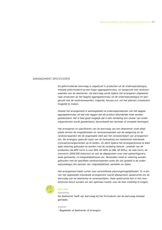 ONDERWIJSLOGISTIEK, ROOSTEREN EN BEHEREN MIDDELEN   59




ARRANGEMENT SPECIFICEREN

                De geformuleerde leervraag is uitgedrukt in producten uit de onderwijscatalogus,
                meestal geformuleerd op een hoger aggregatieniveau, en aangevuld met randvoor-
                waarden van de deelnemer. De leervraag wordt tijdens het arrangeren uitgewerkt
                naar producten op het laagste aggregatieniveau uit de onderwijscatalogus en aan-
                gevuld met de randvoorwaarden, volgorde, keuzes e.d. om het plannen (roosteren)
                mogelijk te maken.


                Hoewel het arrangement is samengesteld uit onderwijsproducten van het laagste
                aggregatieniveau wil dat niet zeggen dat elk product afzonderlijk moet worden
                geselecteerd. Het is heel goed mogelijk dat in één handeling een cluster van onder-
                wijsproducten wordt geselecteerd, bijvoorbeeld een leertaak of compleet leertraject.


                Het arrangeren en specificeren van de leervraag van een deelnemer vindt altijd
                plaats binnen de mogelijkheden en randvoorwaarden van de wetgeving en de
                randvoorwaarden die de organisatie stelt aan het verwezenlijken van arrangemen-
                ten. De arrangeur gebruikt input van de forecasting om realistische individuele
                (concept)arrangementen op te stellen. Zo dient tijdens het arrangeerproces te allen
                tijde rekening gehouden te worden met de verdeling theorie - praktijk van de
                producten (de BPV-norm is voor BOL 60-40% en BBL 40-60%), de web-norm, de
                urennorm (850/300 klokuren) en ook de afgesproken uren met opdrachtgevers,
                zoals gemeente, re-integratiebedrijven etc. Bovendien moet er rekening worden
                gehouden met de specifieke randvoorwaarden zoals die zijn gesteld in de onder-
                wijscatalogus ten aanzien van volgordelijkheid, aantallen en tijden.


                Het arrangement biedt ruimte voor verschillende planningsmogelijkheden. Er is bin-
                nen het opgestelde individuele arrangement vooraf afgesproken speelruimte om de
                leervraag van de deelnemer te verwezenlijken. Deze speelruimte kan in het roos-
                terproces benut worden om een optimaal rooster voor de hele instelling te krijgen.


                Use case
                Aanleiding
                De deelnemer heeft zijn leervraag bij het Formuleren van de leervraag kenbaar
                gemaakt.


                Actoren
                - Begeleider of deelnemer of arrangeur
 