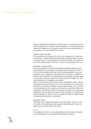 76   ONDERWIJSLOGISTIEK, ROOSTEREN EN BEHEREN MIDDELEN




                                                   bevroren gedurende het roosterproces. Veranderingen in arrangementen of mid-
                                                   delen die gedurende het roosteren worden aangebracht in de productieomgeving,
                                                   worden niet meegenomen in de lopende roostercyclus. Deze veranderingen wor-
                                                   den zichtbaar in de use case Effectueren rooster.


                                                 - Opstellen roostervoorstellen
                                                   De roostermachine wordt gestart. De machine zal voortdurend de x beste roos-
                                                   tervoorstellen en bijbehorende diagnoserapporten beschikbaar stellen. Zichtbaar
                                                   is hoeveel roosters er zijn doorgerekend en wanneer de laatste verandering in de
                                                   top x heeft plaats gevonden. Daarmee is er inzicht in de voortgang van de ‘run’.


                                                 - Beoordelen roostervoorstellen
                                                   De roostervoorstellen en de bijbehorende diagnoserapporten worden door de
                                                   RM geanalyseerd. De voorstellen en de analyse worden overlegd met de MO en
                                                   MB. De roostervoorstellen zullen door de MO worden beoordeeld met oog voor
                                                   de belangen van de deelnemer en de kwaliteit van het onderwijs. De MB zal de
                                                   belangen van de docenten en de bedrijfseconomische belangen mee laten wegen
                                                   in zijn oordeel. De MO en de MB kunnen (indien gewenst) overleggen met indivi-
                                                   duele deelnemers en/of begeleiders en docenten.
                                                   Alleen in het ideale geval zal het rooster meteen geaccepteerd worden. Indien er
                                                   geen geschikt roostervoorstel bij zit, kunnen er aanpassingen in de vraag (arran-
                                                   gementen) en het aanbod (middelen en regels) worden gedaan om te simuleren
                                                   in de roostermachine. Als er gebruik wordt gemaakt van een fictief middel, is het
                                                   uitgangspunt dat dit fictieve middel voor aanvang van de start van een periode is
                                                   gerealiseerd. Deze simulatie levert nieuwe roostervoorstellen en de bijbehorende
                                                   diagnoserapporten op. Opnieuw worden de roostervoorstellen en diagnoserappor-
                                                   ten geanalyseerd, besproken en beoordeeld.


                                                 - Vaststellen rooster
                                                   Uiteindelijk zal er, mogelijk gedwongen door de tijd, besloten worden met roos-
                                                   tervoorstel en het bijbehorende diagnoserapport akkoord te gaan. Er gaat een
                                                   signaal naar de use case Effectueren rooster.


                                                 Resultaat
                                                 - Een goedgekeurd rooster voor een vastgestelde periode met indien van toepas-
                                                   sing de toezegging om de voorgestelde aanpassingen te realiseren.
 