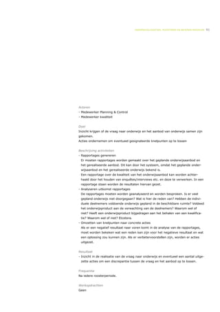 ONDERWIJSLOGISTIEK, ROOSTEREN EN BEHEREN MIDDELEN   91




Actoren
- Medewerker Planning & Control
- Medewerker kwaliteit


Doel
Inzicht krijgen of de vraag naar onderwijs en het aanbod van onderwijs samen zijn
gekomen.
Acties ondernemen om eventueel gesignaleerde knelpunten op te lossen


Beschrijving activiteiten
- Rapportages genereren
 Er moeten rapportages worden gemaakt over het geplande onderwijsaanbod en
 het gerealiseerde aanbod. Dit kan door het systeem, omdat het geplande onder-
 wijsaanbod en het gerealiseerde onderwijs bekend is.
 Een rapportage over de kwaliteit van het onderwijsaanbod kan worden achter-
 haald door het houden van enquêtes/interviews etc. en deze te verwerken. In een
 rapportage staan worden de resultaten hiervan gezet.
- Analyseren uitkomst rapportages
 De rapportages moeten worden geanalyseerd en worden besproken. Is er veel
 gepland onderwijs niet doorgegaan? Wat is hier de reden van? Hebben de indivi-
 duele deelnemers voldoende onderwijs gepland in de beschikbare ruimte? Voldeed
 het onderwijsproduct aan de verwachting van de deelnemers? Waarom wel of
 niet? Heeft een onderwijsproduct bijgedragen aan het behalen van een kwalifica-
 tie? Waarom wel of niet? Etcetera.
- Omzetten van knelpunten naar concrete acties
 Als er een negatief resultaat naar voren komt in de analyse van de rapportages,
 moet worden bekeken wat een reden kan zijn voor het negatieve resultaat en wat
 een oplossing zou kunnen zijn. Als er verbetervoorstellen zijn, worden er acties
 uitgezet.


Resultaat
- Inzicht in de realisatie van de vraag naar onderwijs en eventueel een aantal uitge-
 zette acties om een discrepantie tussen de vraag en het aanbod op te lossen.


Frequentie
Na iedere roosterperiode.


Werkopdrachten
Geen
 