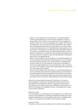 ONDERWIJSLOGISTIEK, ROOSTEREN EN BEHEREN MIDDELEN   107




  •   Scenario 2: Het arrangement van een deelnemer is niet helemaal gepland.
      Sommige onderwijsproducten kunnen niet worden aangeboden omdat er te
      weinig middelen zijn of omdat er te weinig deelnemers zijn. De begeleider en
      deelnemer zoeken dan in de onderwijscatalogus naar mogelijke alternatieve on-
      derwijsproducten, op basis van de leervraag van de deelnemer. Als er alterna-
      tieve onderwijsproducten gevonden zijn, wordt bekeken in het rooster (GRID)
      of deze onderwijsproducten ook in het geëffectueerde rooster gepland zijn. Als
      dit het geval is, wordt gekeken of de alternatieve onderwijsproducten passen in
      het rooster van de deelnemer waarin de onderwijsproducten staan die wel zijn
      gepland. Voorbeelden zijn: een deelnemer volgt eenzelfde onderwijsproduct bij
      een andere groep of een deelnemer volgt een onderwijsproduct, welke gearran-
      geerd stond in een volgende periode.
  •   Scenario 3:Het arrangement van een deelnemer is niet helemaal gepland en er
      zijn niet voldoende of geen alternatieve onderwijsproducten zijn die aansluiten
      bij de geformuleerde leervraag. Er kan worden gekozen om onderwijsproduc-
      ten toe te voegen die niet direct aansluiten bij de leerwens. Bijvoorbeeld: ie-
      mand uit een kappersopleiding kan een cursus boekhouden volgen. De deelne-
      mer moet er dan op gewezen worden dat er studievertraging kan optreden. Ook
      kan de leervraag worden aangepast.
  •   Scenario 4:Het arrangement van een deelnemer is niet helemaal gepland en er
      zijn niet voldoende of geen alternatieve onderwijsproducten zijn die aansluiten
      bij de geformuleerde leervraag. De begeleider en de deelnemer kunnen beslui-
      ten dat de deelnemer op een later tijdstip de gewenste onderwijsproducten als-
      nog volgt en dat de wel te plannen onderwijsproducten alsnog worden gevolgd.


- Verwerken van de gewijzigde leervraag en/of arrangement in het systeem
 Als de begeleider en de deelnemer overeenstemming hebben bereikt over de
 leervraag en/of het arrangement, moeten de wijzigingen in de leervraag en/
 of arrangement in het systeem worden gezet. Afhankelijk welke rechten een rol
 heeft in een instelling, kan de begeleider dit doen, of bijvoorbeeld een arrangeur
 of administratief medewerker.


- Effectueren rooster
 Als de wijzigingen m.b.t. de leervraag en/of het arrangement in het systeem zijn
 verwerkt, kan de begeleider of roostermaker de deelnemer plaatsen bij de reeds
 geplande onderwijsproducten uit het geëffectueerde rooster. Het geëffectueerde
 rooster voor de deelnemer wordt wederom aan de deelnemer getoond.


- Accepteren rooster
 Afhankelijk van de keuze van een instelling, kan een deelnemer het afgesproken
 