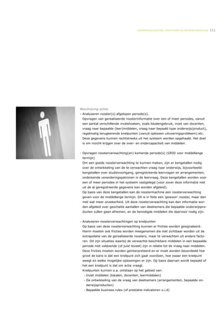 ONDERWIJSLOGISTIEK, ROOSTEREN EN BEHEREN MIDDELEN   111




Beschrijving acties
- Analyseren rooster(s) afgelopen periode(s).
 Opvragen van gerealiseerde roosterinformatie over een of meer periodes, vanuit
 een aantal verschillende invalshoeken, zoals lokalengebruik, inzet van docenten,
 vraag naar bepaalde (leer)middelen, vraag naar bepaald type onderwijs(product),
 regelmatig terugkerende knelpunten (vanuit oplossen uitvoeringsprobleem) etc.
 Deze gegevens kunnen rechtstreeks uit het systeem worden opgehaald. Het doel
 is om inzicht krijgen over de over- en ondercapaciteit van middelen.


- Opvragen roosterverwachting(en) komende periode(s) (GRID voor middellange
 termijn)
 Om een goede roosterverwachting te kunnen maken, zijn er kengetallen nodig
 over de ontwikkeling van de te verwachten vraag naar onderwijs, bijvoorbeeld:
 kengetallen over studievoortgang, geregistreerde leervragen en arrangementen,
 onderkende veranderingspatronen in de leervraag. Deze kengetallen worden voor
 een of meer periodes in het systeem vastgelegd (voor zover deze informatie niet
 uit de al geregistreerde gegevens kan worden afgeleid).
 Op basis van deze kengetallen kan de roostermachine een roosterverwachting
 geven voor de middellange termijn. Dit is in feite een ‘gewoon’ rooster, maar dan
 met wat meer onzekerheid. Uit deze roosterverwachting kan dan informatie wor-
 den afgeleid over geschatte aantallen van deelnemers die bepaalde onderwijspro-
 ducten zullen gaan afnemen, en de benodigde middelen die daarvoor nodig zijn.


- Analyseren roosterverwachtingen op knelpunten
 Op basis van deze roosterverwachting kunnen er fricties worden gesignaleerd.
 Hierin moeten ook fricties worden meegenomen die niet zichtbaar worden uit de
 extrapolatie van de gerealiseerde roosters, maar te verwachten uit andere facto-
 ren. Dit zijn situaties waarbij de verwachte beschikbare middelen in een bepaalde
 periode niet voldoende (of juist teveel) zijn in relatie tot de vraag naar middelen.
 Deze fricties moeten worden geïnterpreteerd en er moet worden beoordeeld hoe
 groot de kans is dat een knelpunt zich gaat voordoen, hoe zwaar een knelpunt
 weegt en welke mogelijke oplossingen er zijn. Op basis daarvan wordt bepaald of
 het een knelpunt is dat om actie vraagt.
 Knelpunten kunnen o.a. ontstaan op het gebied van:
  •   Inzet middelen (lokalen, docenten, leermiddelen)
  •   De ontwikkeling van de vraag van deelnemers (arrangementen, bepaalde on-
      derwijsproducten)
  •   Bepaalde business rules (of prestatie-indicatoren o.i.d)
 