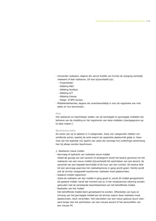 ONDERWIJSLOGISTIEK, ROOSTEREN EN BEHEREN MIDDELEN   119




- Uitvoerder realisatie, degene die vanuit hoofde van functie de wijziging werkelijk
 realiseert of laat realiseren. Dit kan bijvoorbeeld zijn;
  •   Projectleider
  •   Afdeling P&O
  •   Afdeling facilities
  •   Afdeling ICT
  •   Afdeling Inkoop
  •   Stage- of BPV bureau
- Middelenbeheerder, degene die verantwoordelijk is voor de registratie van mid-
 delen en hun kenmerken.


Doel
Het realiseren en beschikbaar stellen van de benodigde en gevraagde middelen ten
behoeve van de instelling en het registreren van deze middelen (stamgegevens up-
to-date maken.)


Beschrijving acties
De acties zijn op te splitsen in 4 categorieën. Deze vier categorieën hebben ver-
schillende acties, waarbij de actie waarin de registratie plaatsvindt gelijk is. Daar-
mee zijn het eigenlijk vier aparte use cases die vanwege hun onderlinge samenhang
hier bij elkaar worden beschreven.


1. Realiseren nieuw middel
- Aanvraag of opdracht van realisatie nieuw middel
 Veelal als gevolg van een tactisch of strategisch wordt het besluit genomen tot het
 realiseren van een nieuw middel (bijvoorbeeld het aantrekken van een docent, de
 aanschaf van een bepaald leermiddel of de huur van een ruimte). Dit besluit leidt
 tot een aanvraag waarmee het realisatieproces in gang wordt gezet. Hierbij wordt
 ook de termijn vastgesteld waarbinnen realisatie moet plaatsvinden.
- Gepland middel registreren
 Zodra de realisatie van een middel in gang gezet is, wordt dit middel geregistreerd
 als gepland middel. Vanaf dat moment kan er in het roosterproces rekening worden
 gehouden met de aanstaande beschikbaarheid van het betreffende middel.
- Realisatie van het middel
 Het betreffende middel dient gerealiseerd te worden. Afhankelijk van type en
 omvang van het gevraagde middel kan de termijn waarin deze realisatie moet
 plaatsvinden, sterk verschillen. Het neerzetten van een nieuw gebouw duurt uiter-
 aard langer dan het aantrekken van een nieuwe docent of het aanschaffen van
 een nieuwe PC.
 