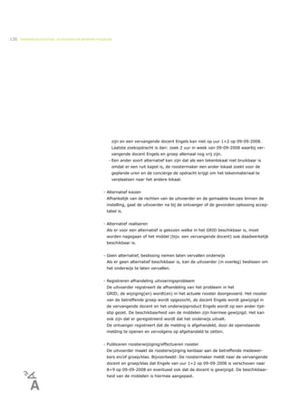 130   ONDERWIJSLOGISTIEK, ROOSTEREN EN BEHEREN MIDDELEN




                                                         zijn en een vervangende docent Engels kan niet op uur 1+2 op 09-09-2008.
                                                         Laatste zoekopdracht is dan: zoek 2 uur in week van 09-09-2008 waarbij ver-
                                                         vangende docent Engels en groep allemaal nog vrij zijn.
                                                     •   Een ander soort alternatief kan zijn dat als een tekenlokaal niet bruikbaar is
                                                         omdat er een ruit kapot is, de roostermaker een ander lokaal zoekt voor de
                                                         geplande uren en de conciërge de opdracht krijgt om het tekenmateriaal te
                                                         verplaatsen naar het andere lokaal.


                                                  - Alternatief kiezen
                                                    Afhankelijk van de rechten van de uitvoerder en de gemaakte keuzes binnen de
                                                    instelling, gaat de uitvoerder na bij de ontvanger of de gevonden oplossing accep-
                                                    tabel is.


                                                  - Alternatief realiseren
                                                    Als er voor een alternatief is gekozen welke in het GRID beschikbaar is, moet
                                                    worden nagegaan of het middel (bijv. een vervangende docent) ook daadwerkelijk
                                                    beschikbaar is.


                                                  - Geen alternatief, beslissing nemen laten vervallen onderwijs
                                                    Als er geen alternatief beschikbaar is, kan de uitvoerder (in overleg) beslissen om
                                                    het onderwijs te laten vervallen.


                                                  - Registreren afhandeling uitvoeringsprobleem
                                                    De uitvoerder registreert de afhandeling van het probleem in het
                                                    GRID; de wijziging(en) wordt(en) in het actuele rooster doorgevoerd. Het rooster
                                                    van de betreffende groep wordt opgezocht, de docent Engels wordt gewijzigd in
                                                    de vervangende docent en het onderwijsproduct Engels wordt op een ander tijd-
                                                    stip gezet. De beschikbaarheid van de middelen zijn hiermee gewijzigd. Het kan
                                                    ook zijn dat er geregistreerd wordt dat het onderwijs uitvalt.
                                                    De ontvanger registreert dat de melding is afgehandeld, door de openstaande
                                                    melding te openen en vervolgens op afgehandeld te zetten.


                                                  - Publiceren roosterwijziging/effectueren rooster
                                                    De uitvoerder maakt de roosterwijziging kenbaar aan de betreffende medewer-
                                                    kers en/of groep/klas. Bijvoorbeeld: De roostermaker meldt naar de vervangende
                                                    docent en groep/klas dat Engels van uur 1+2 op 09-09-2008 is verschoven naar
                                                    8+9 op 09-09-2008 en eventueel ook dat de docent is gewijzigd. De beschikbaar-
                                                    heid van de middelen is hiermee aangepast.
 