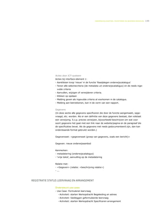 ONDERWIJSLOGISTIEK, ROOSTEREN EN BEHEREN MIDDELEN   149




                Acties door ICT-systeem
                Acties bij interface-element 1:
                - Aanklikken knop ‘nieuw’ in de functie ‘Raadplegen onderwijscatalogus’
                - Tonen alle selectiecriteria (de metadata uit onderwijscatalogus) en de reeds inge-
                  vulde criteria
                - Aanvullen, wijzigen of verwijderen criteria.
                - Klikken op opslaan
                - Melding geven als ingevulde criteria al voorkomen in de catalogus.
                - Melding aan betrokkenen, kan in de vorm van een rapport.


                Gegevens
                (In deze sectie alle gegevens specificeren die door de functie aangemaakt, opge-
                vraagd, etc. worden. Als er een definitie van deze gegevens bestaat, dan volstaat
                een verwijzing. S.v.p. precies verwijzen, bijvoorbeeld beschrijven om wat voor
                soort gegevens het gaat met een link naar de website/pagina en de paragraaf die
                de specificaties bevat. Als de gegevens niet reeds gedocumenteerd zijn, dan kan
                onderstaande format gebruikt worden.)


                Gegevensset: <gegevensset (groep van gegevens, zoals een bericht)>


                Gegeven: nieuw onderwijsaanbod


                Kenmerken:
                - metadatering (onderwijscatalogus)
                - ‘vrije tekst’, aanvulling op de metadatering


                Relatie met:
                - <Gegeven> (relatie: <beschrijving relatie>)
                - ...



REGISTRATIE STATUS LEERVRAAG EN ARRANGEMENT

                Ondersteunt use cases
                - Use Case: Formuleren leervraag
                   •    Activiteit: starten Werkopdracht Begeleiding en advies
                   •    Activiteit: Vastleggen geformuleerde leervraag
                   •    Activiteit: starten Werkopdracht Specificeren arrangement
 
