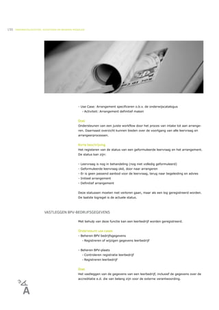 150   ONDERWIJSLOGISTIEK, ROOSTEREN EN BEHEREN MIDDELEN




                                                  - Use Case: Arrangement specificeren o.b.v. de onderwijscatalogus
                                                     •   Activiteit: Arrangement definitief maken


                                                  Doel
                                                  Ondersteunen van een juiste workflow door het proces van intake tot aan arrange-
                                                  ren. Daarnaast overzicht kunnen bieden over de voortgang van alle leervraag en
                                                  arrangeerprocessen.


                                                  Korte beschrijving
                                                  Het registeren van de status van een geformuleerde leervraag en het arrangement.
                                                  De status kan zijn:


                                                  - Leervraag is nog in behandeling (nog niet volledig geformuleerd)
                                                  - Geformuleerde leervraag oké, door naar arrangeren
                                                  - Er is geen passend aanbod voor de leervraag, terug naar begeleiding en advies
                                                  - Initieel arrangement
                                                  - Definitief arrangement


                                                  Deze statussen moeten niet verloren gaan, maar als een log geregistreerd worden.
                                                  De laatste logregel is de actuele status.




                          VASTLEGGEN BPV-BEDRIJFSGEGEVENS

                                                  Met behulp van deze functie kan een leerbedrijf worden geregistreerd.


                                                  Ondersteunt use cases
                                                  - Beheren BPV bedrijfsgegevens
                                                     •   Registreren of wijzigen gegevens leerbedrijf


                                                  - Beheren BPV-plaats
                                                     •   Controleren registratie leerbedrijf
                                                     •   Registreren leerbedrijf


                                                  Doel
                                                  Het vastleggen van de gegevens van een leerbedrijf, inclusief de gegevens over de
                                                  accreditatie e.d. die van belang zijn voor de externe verantwoording.
 