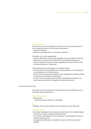 ONDERWIJSLOGISTIEK, ROOSTEREN EN BEHEREN MIDDELEN   155




                Korte beschrijving
                Deze functie start met het bepalen van de deelnemer en het onderwijsproduct in
                zijn arrangement waarvoor een BPV-plaats wordt gezocht.
                - Selecteren deelnemer
                - Selecteren onderwijsproduct uit arrangement deelnemer


                Vervolgens zijn er twee mogelijkheden
                - Indien de deelnemer al een concrete stageplaats op het oog heeft dan wordt het
                 leerbedrijf en vervolgens de BPV-plaats binnen dat leerbedrijf geselecteerd
                - Indien de deelnemer nog geen concrete stageplaats op het ook heeft dan wordt
                 het zoek/selectieproces in gang gezet


                Het zoek/selectieproces vindt plaats in de volgende stappen
                - Alle zoekcriteria die zijn gekoppeld aan het onderwijsproduct in het arrangement
                 van de deelnemer zijn al vooraf ingevuld
                - Hieraan kunnen aanvullende zoekcriteria worden gekoppeld die betrekking hebben
                 op het gewenste leerbedrijf of de BPV-plaats
                - Op basis van de zoekcriteria wordt een lijst van BPV-plaatsen en bedrijven ge-
                 toond waaruit de deelnemer of begeleider een selectie kan maken




VASTLEGGEN PLAATSING

                Met behulp van deze functie kan de concrete plaatsing van een deelnemer op een
                BPV-plaats worden geregistreerd.


                Ondersteunt use cases
                - BPV-matching
                  •   Afstemming tussen deelnemer en leerbedrijf


                Doel
                Vastleggen van de concrete plaatsing van een deelnemer op een BPV-plaats


                Korte beschrijving
                In het proces voorafgaand aan het gebruik van deze functie is het volgende bepaald.
                - De deelnemer waarop de plaatsing betrekking heeft
                - Het concrete onderwijsproduct in het arrangement van de deelnemer waarop de
                 plaatsing betrekking heeft
                - De geselecteerde BPV-plaats (en leerbedrijf ) waar de deelnemer zal worden
                 geplaatst
 