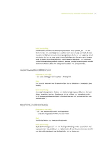 ONDERWIJSLOGISTIEK, ROOSTEREN EN BEHEREN MIDDELEN   165




                 Korte beschrijving
                 Via een semiautomatisch systeem (pasjessysteem, RFID systeem, etc.) kan een
                 deelnemer (of zijn docent) zijn aanwezigheid laten scannen; zijn identiteit, de loca-
                 tie, datum en tijd worden automatisch geregistreerd. Indien er een koppeling is met
                 het rooster dan kan de onderwijsactiviteit afgeleid worden. Een alternatief hiervoor
                 is dat de docent de onderwijsactiviteit invoert waarop deelnemers zich registeren.
                 Indien er een koppeling met het rooster is, kan het systeem de afwezigheid van een
                 deelnemer afleiden uit het feit dat zijn aanwezigheid niet geregistreerd is.



VALIDATIE AANWEZIGHEIDSREGISTRATIE

                 Ondersteunt use cases
                 - Use Case: Vastleggen aanwezigheid - afwezigheid


                 Doel
                 Een correcte registratie van de aanwezigheid van de deelnemers (gevalideerd door
                 docent)


                 Korte beschrijving
                 Aanwezigheidsregistraties die door een deelnemer zijn ingevoerd kunnen door een
                 docent gevalideerd worden. De uitkomst van de validatie kan vastgelegd worden
                 bij de geregistreerde aanwezigheid. (Eventueel kan een link gemaakt worden naar
                 bewijsstukken.)



REGISTRATIE AFWEZIGHEIDMELDING

                 Ondersteunt use cases
                 - Use Case: Melden afwezigheid door Deelnemer
                   •   Activiteit: Registratie melding inclusief reden


                 Doel
                 Registratie hebben van afwezigheidmeldingen.


                 Korte beschrijving
                 Bij de deelnemersgegevens kan een afwezigheidmelding worden opgenomen, met
                 begindatum en -tijd, einddatum en -tijd en reden. Er wordt automatisch een bericht
                 over de melding gestuurd naar de begeleider van de deelnemer.
 