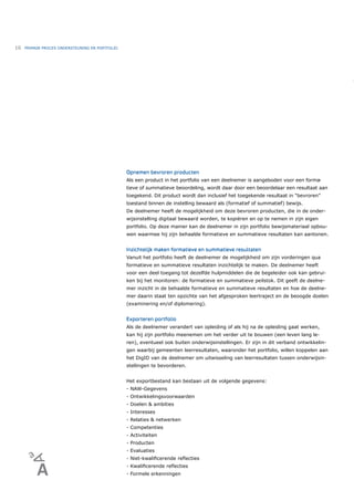 16   PRIMAIR PROCES ONDERSTEUNING EN PORTFOLIO




                                                 Opnemen bevroren producten
                                                 Als een product in het portfolio van een deelnemer is aangeboden voor een forma-
                                                 tieve of summatieve beoordeling, wordt daar door een beoordelaar een resultaat aan
                                                 toegekend. Dit product wordt dan inclusief het toegekende resultaat in “bevroren”
                                                 toestand binnen de instelling bewaard als (formatief of summatief) bewijs.
                                                 De deelnemer heeft de mogelijkheid om deze bevroren producten, die in de onder-
                                                 wijsinstelling digitaal bewaard worden, te kopiëren en op te nemen in zijn eigen
                                                 portfolio. Op deze manier kan de deelnemer in zijn portfolio bewijsmateriaal opbou-
                                                 wen waarmee hij zijn behaalde formatieve en summatieve resultaten kan aantonen.


                                                 Inzichtelijk maken formatieve en summatieve resultaten
                                                 Vanuit het portfolio heeft de deelnemer de mogelijkheid om zijn vorderingen qua
                                                 formatieve en summatieve resultaten inzichtelijk te maken. De deelnemer heeft
                                                 voor een deel toegang tot dezelfde hulpmiddelen die de begeleider ook kan gebrui-
                                                 ken bij het monitoren: de formatieve en summatieve peilstok. Dit geeft de deelne-
                                                 mer inzicht in de behaalde formatieve en summatieve resultaten en hoe de deelne-
                                                 mer daarin staat ten opzichte van het afgesproken leertraject en de beoogde doelen
                                                 (examinering en/of diplomering).


                                                 Exporteren portfolio
                                                 Als de deelnemer verandert van opleiding of als hij na de opleiding gaat werken,
                                                 kan hij zijn portfolio meenemen om het verder uit te bouwen (een leven lang le-
                                                 ren), eventueel ook buiten onderwijsinstellingen. Er zijn in dit verband ontwikkelin-
                                                 gen waarbij gemeenten leerresultaten, waaronder het portfolio, willen koppelen aan
                                                 het DigID van de deelnemer om uitwisseling van leerresultaten tussen onderwijsin-
                                                 stellingen te bevorderen.


                                                 Het exportbestand kan bestaan uit de volgende gegevens:
                                                 - NAW-Gegevens
                                                 - Ontwikkelingsvoorwaarden
                                                 - Doelen & ambities
                                                 - Interesses
                                                 - Relaties & netwerken
                                                 - Competenties
                                                 - Activiteiten
                                                 - Producten
                                                 - Evaluaties
                                                 - Niet-kwaliﬁcerende reﬂecties
                                                 - Kwaliﬁcerende reﬂecties
                                                 - Formele erkenningen
 