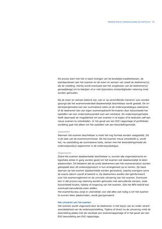 PRIMAIR PROCES ONDERSTEUNING EN PORTFOLIO   19




Dit proces start met het in kaart brengen van de landelijke kwaliteitseisen, de
standaardeisen aan het examen en de eisen en wensen van zowel de deelnemer(s)
als de instelling. Hierbij wordt eventueel ook het zorgdossier van de deelnemer(s)
geraadpleegd om te bekijken of er met bijzondere omstandigheden rekening moet
worden gehouden.


Als de eisen en wensen bekend zijn, kan er op verschillende manieren voor worden
gezorgd dat het examenonderdeel daadwerkelijk beschikbaar wordt gesteld. De on-
derwijsorganisatie kan een summatieve toets uit de onderwijscatalogus selecteren
of de deelnemer kan zijn eigen examenopdracht formuleren door bijvoorbeeld het
opstellen van een onderzoeksvoorstel voor een werkstuk. De onderwijsorganisatie
heeft daarnaast de mogelijkheid om een examen in te kopen of te besluiten zelf een
nieuw examen te ontwikkelen. In het geval van een EVC-rapportage of portfoliobe-
oordeling gaat het alleen om het opstellen van een beoordelingsmodel.


Vaststellen
Wanneer het examen beschikbaar is moet het nog formeel worden vastgesteld. Dit
is de taak van de examencommissie. Als het examen nieuw ontwikkeld is, wordt
het, na vaststelling als summatieve toets, samen met het beoordelingsmodel als
onderwijsproduct opgenomen in de onderwijscatalogus.


Organiseren
Zodra het examen daadwerkelijk beschikbaar is, kunnen alle organisatorische en
logistieke acties in gang worden gezet om het examen ook daadwerkelijk te laten
plaatsvinden. Dit betekent dat de juiste deelnemers aan het examenproduct worden
gekoppeld door dit onderwijsproduct in hun arrangement op te nemen. Op basis
daarvan zal het examen daadwerkelijk worden geroosterd, waarbij overigens soms
de exacte datum vooraf al bekend is. De deelnemers worden dan geïnformeerd
over het examenreglement en de concrete uitvoering van het examen. Eventueel
kan in dat proces nog rekening worden gehouden met aanvullende wensen, zoals
bijvoorbeeld locatie, tijdstip of omgeving van het examen. Ook het BPV-bedrijf kan
eventueel aanvullende eisen stellen.
Het examenbureau zorgt er uiteindelijk voor dat alles wat nodig is om het examen
te kunnen laten plaatsvinden, wordt georganiseerd.


Het uitvoeren van het examen
Het examen wordt uitgevoerd door de deelnemer in het bijzijn van en onder verant-
woordelijkheid van de onderwijsinstelling. Tijdens of direct na de uitvoering vindt de
beoordeling plaats met als resultaat een examenrapportage of in het geval van een
EVC-beoordeling een EVC-rapportage.
 