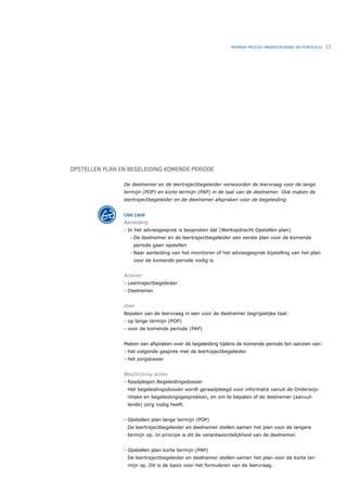 PRIMAIR PROCES ONDERSTEUNING EN PORTFOLIO   33




OPSTELLEN PLAN EN BEGELEIDING KOMENDE PERIODE

                De deelnemer en de leertrajectbegeleider verwoorden de leervraag voor de lange
                termijn (POP) en korte termijn (PAP) in de taal van de deelnemer. Ook maken de
                leertrajectbegeleider en de deelnemer afspraken voor de begeleiding.


                Use case
                Aanleiding
                - In het adviesgesprek is besproken dat (Werkopdracht Opstellen plan)
                   •   De deelnemer en de leertrajectbegeleider een eerste plan voor de komende
                       periode gaan opstellen
                   •   Naar aanleiding van het monitoren of het adviesgesprek bijstelling van het plan
                       voor de komende periode nodig is


                Actoren
                - Leertrajectbegeleider
                - Deelnemer


                Doel
                Bepalen van de leervraag in een voor de deelnemer begrijpelijke taal:
                - op lange termijn (POP)
                - voor de komende periode (PAP)


                Maken van afspraken over de begeleiding tijdens de komende periode ten aanzien van:
                - het volgende gesprek met de leertrajectbegeleider
                - het zorgdossier


                Beschrijving acties
                - Raadplegen Begeleidingsdossier
                  Het begeleidingsdossier wordt geraadpleegd voor informatie vanuit de Onderwijs-
                  intake en begeleidingsgesprekken, en om te bepalen of de deelnemer (aanvul-
                  lende) zorg nodig heeft.


                - Opstellen plan lange termijn (POP)
                  De leertrajectbegeleider en deelnemer stellen samen het plan voor de langere
                  termijn op. In principe is dit de verantwoordelijkheid van de deelnemer.


                - Opstellen plan korte termijn (PAP)
                  De leertrajectbegeleider en deelnemer stellen samen het plan voor de korte ter-
                  mijn op. Dit is de basis voor het formuleren van de leervraag.
 