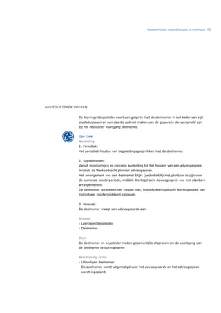 PRIMAIR PROCES ONDERSTEUNING EN PORTFOLIO   43




ADVIESGESPREK VOEREN

                De leertrajectbegeleider voert een gesprek met de deelnemer in het kader van zijn
                studieloopbaan en kan daarbij gebruik maken van de gegevens die verzameld zijn
                bij het Monitoren voortgang deelnemer.


                Use case
                Aanleiding
                1. Periodiek:
                Het periodiek houden van begeleidingsgesprekken met de deelnemer.


                2. Signaleringen:
                Vanuit monitoring is er concrete aanleiding tot het houden van een adviesgesprek,
                middels de Werkopdracht plannen adviesgesprek
                Het arrangement van een deelnemer blijkt (gedeeltelijk) niet planbaar te zijn voor
                de komende roosterperiode, middels Werkopdracht Adviesgesprek nav niet planbare
                arrangementen.
                De deelnemer accepteert het rooster niet, middels Werkopdracht Adviesgesprek nav
                Individueel roosterprobleem oplossen.


                3. Verzoek:
                De deelnemer vraagt een adviesgesprek aan.


                Actoren
                - Leertrajectbegeleider.
                - Deelnemer.


                Doel
                De deelnemer en begeleider maken gezamenlijke afspraken om de voortgang van
                de deelnemer te optimaliseren


                Beschrijving acties
                - Uitnodigen deelnemer
                 De deelnemer wordt uitgenodigd voor het adviesgesprek en het adviesgesprek
                 wordt ingepland.
 