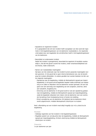 PRIMAIR PROCES ONDERSTEUNING EN PORTFOLIO   53




- Signaleren en registreren incident
 Er is gesignaleerd dat zich een incident heeft voorgedaan van dien aard dat regis-
 tratie in het begeleidingsdossier van de deelnemer noodzakelijk is. De registratie
 vindt plaats door een begeleider die schrijfrechten heeft in het begeleidingsdossier
 van de deelnemer.


- Beoordelen en onderzoeken incident
 Nadat het incident is geregistreerd, beoordeelt de registrant of escalatie noodza-
 kelijk is. Als dat het geval is wordt het incident, onder verantwoordelijkheid van
 de directie, nader onderzocht.


- Nemen van noodzakelijke maatregelen
 Op basis van het onderzoek naar het incident kunnen passende maatregelen wor-
 den genomen. In het geval dat er geen interne betrokkenen zijn, kan de beveili-
 ging het incident afhandelen. In andere gevallen kan worden besloten tot één van
 de volgende maatregelen:
  •   Signalering naar de begeleiding, middels de Werkopdracht signaal aan traject-
      begeleiding. In dit geval zal de begeleider bepalen welke strafmaat van toepas-
      sing is en zullen er afspraken met de deelnemer worden gemaakt. Dit kan ook
      gaan over een aanvraag voor begeleiding van een zorgteam, externen, denk
      aan Leerplicht, Jeugdzorg enz.
  •   Schorsing van de deelnemer. In dit geval wordt er ook een signalering gedaan
      naar de begeleiding, middels de Werkopdracht signaal aan trajectbegeleiding,
      zodat de begeleider afspraken kan maken met de deelnemer over een eventu-
      ele hervatting of een herplaatsing binnen of buiten de instelling.
  •   Direct verwijdering van de deelnemer. Dit betekent dat de deelnemer direct
      wordt uitgeschreven, middels Werkopdracht Uitschrijven na incident


Noot: afhandeling van een incident moet altijd mogelijk zijn m.b.v./door/via de
begeleiding.


Resultaat
- Volledige registratie van het incident in het begeleidingsdossier.
- Mogelijke opstart van vervolg actie door de begeleiding, middels de Werkopdracht
 signaal aan trajectbegeleiding, of direct uitschrijving middels de Werkopdracht
 Uitschrijven na incident


Frequentie
1x per deelnemer per jaar
 