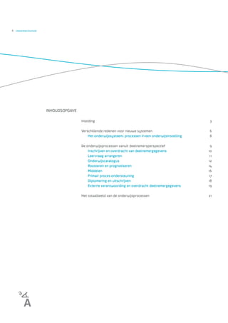 4   ONDERWIJSVISIE




                     INHOUDSOPGAVE

                                     Inleiding                                                         3

                                     Verschillende redenen voor nieuwe systemen                        6
                                         Het onderwijssysteem: processen in een onderwijsinstelling    8

                                     De onderwijsprocessen vanuit deelnemersperspectief                9
                                         Inschrijven en overdracht van deelnemergegevens              10
                                         Leervraag arrangeren                                          11
                                         Onderwijscatalogus                                           12
                                         Roosteren en prognotiseren                                   14
                                         Middelen                                                     16
                                         Primair proces ondersteuning                                 17
                                         Diplomering en uitschrijven                                  18
                                         Externe verantwoording en overdracht deelnemergegevens       19

                                     Het totaalbeeld van de onderwijsprocessen                        21
 