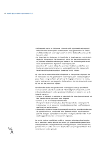94   PRIMAIR PROCES ONDERSTEUNING EN PORTFOLIO




                                                 - Een bepaalde plek in de taxonomie. Dit houdt in dat bijvoorbeeld een kwaliﬁca-
                                                  tiedossier of een andere plaats in de taxonomie wordt geselecteerd. De zoekop-
                                                  dracht betreft dan alle onderwijsproducten die binnen die betreffende tak van de
                                                  taxonomie vallen
                                                 - De situatie van een deelnemer. Dit houdt in dat de situatie van een concrete deel-
                                                  nemer het vertrekpunt is. De zoekopdracht betreft dan alle onderwijsproducten
                                                  die voor deze deelnemer relevant zijn in relatie tot zijn verbintenisgebied en de
                                                  reeds door de deelnemer afgenomen onderwijsproducten.
                                                 - Zoekcriteria. Dit houdt in dat op elke gewenste metadateringsveld of een com-
                                                  binatie van velden zoekcriteria kunnen worden gedeﬁnieerd. De zoekopdracht
                                                  betreft dan alle onderwijsproducten die aan die criteria voldoen.


                                                 Op basis van de gedeﬁnieerde zoekcriteria wordt de zoekopdracht uitgevoerd met
                                                 als resultaat een lijst met geselecteerde onderwijsproducten. Als de zoekopdracht
                                                 geen, of zeer weinig resultaten oplevert is er de mogelijkheid opnieuw te zoeken,
                                                 waarbij wordt gezocht naar suggesties of alternatieven door ook producten te tonen
                                                 die niet aan alle zoekcriteria voldoen.


                                                 Vervolgens kan de lijst met geselecteerde onderwijsproducten op verschillende
                                                 manieren worden getoond en gesorteerd. Indien nodig kan een speciﬁek gewenst
                                                 onderwijsproduct daaruit worden geselecteerd. Het tonen en selecteren kan op de
                                                 volgende manieren.
                                                 - Sorteren op relevantie in relatie tot de zoekcriteria. De onderwijsproducten die het
                                                  best voldoen aan de zoekcriteria staan bovenaan
                                                 - Sorteren op een of meerdere metadatavelden
                                                 - Weergeven in de taxonomiestructuur. De onderwijsproducten worden getoond
                                                  in de structuur van de taxonomie, bijvoorbeeld geordend per kwaliﬁcatiedossier,
                                                  daarbinnen per werkproces etc.
                                                 - Weergeven in de hiërarchie van de onderwijscatalogus door gebruik te maken van
                                                  de aggregatieniveaus. Aanvankelijk wordt alleen het hoogste aggregatieniveau
                                                  getoond. De lagere aggregatieniveaus kunnen vervolgens getoond worden in een
                                                  soort mappenstructuur die kunnen worden uitgeklapt.


                                                 De functie biedt de mogelijkheid om één of meerdere getoonde onderwijsproduc-
                                                 ten te selecteren. Hiertoe wordt er een aparte lijst bijgehouden van geselecteerde
                                                 onderwijsproducten. Deze geselecteerde onderwijsproducten kunnen worden mee-
                                                 genomen naar de functie van waaruit deze functie is aangeroepen zodat deze daar
                                                 verder kunnen worden gebruikt.
 