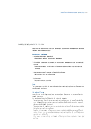 PRIMAIR PROCES ONDERSTEUNING EN PORTFOLIO   101




RAADPLEGEN SUMMATIEVE PEILSTOK

                Deze functie geeft inzicht in de nog te behalen summatieve resultaten ten behoeve
                van een speciﬁeke uitstroom.


                Ondersteunt use cases
                - Monitoren voortgang deelnemer
                  •   Raadplegen peilstok summatieve resultaten


                - Inzichtelijk maken van formatieve en summatieve resultaten d.m.v. een peilstok-
                 meting
                  •   Inzichtelijk maken vorderingen in relatie tot diplomering m.b.v. summatieve
                      peilstok


                - Plaatsen summatief resultaat in begeleidingsdossier
                  •   Vaststellen recht op diplomering


                - Diplomeren
                  •   Uitvoeren laatste controle


                Doel
                Verkrijgen van inzicht in de nog te behalen summatieve resultaten ten behoeve van
                een beoogde uitstroom.


                Korte beschrijving
                Deze functie wordt uitgevoerd voor een speciﬁeke deelnemer en een speciﬁek be-
                oogde uitstroom.
                De functie werkt op hoofdlijnen in de volgende stappen.
                - Verzamelen van alle relevante summatieve resultaten van de betreffende deelne-
                 mer. Het gaat hier om de summatieve resultaten die (in de taxonomie) relevant
                 zijn voor de beoogde uitstroom
                - Toepassen van de regels in de criteriumbank voor de betreffende uitstroom op de
                 behaalde summatieve resultaten
                - Bepalen van de nog te behalen summatieve resultaten; dit kunnen verschillende
                 routes zijn om met de reeds behaalde summatieve resultaten de kwaliﬁcatie voor
                 de uitstroom te behalen
                - Weergeven van de route(s) van nog te behalen summatieve resultaten in een rap-
                 portage
 