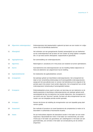 BEGRIPPENLIJST   9




10   Afgenomen onderwijsproduct   Onderwijsproduct dat daadwerkelijk is geleverd op basis van een rooster en is afge-
                                  nomen door de betreffende deelnemer.


11   Afwezigheid                  Het ontbreken van een geregistreerde (fysieke) aanwezigheid van een deelnemer
                                  op een onderwijsproduct dat op basis van een rooster op (enig) tijdstip is aangebo-
                                  den. Er zijn twee soorten afwezigheid: ongeoorloofd en geoorloofd.


12   Aggregatieniveau             Een samenstelling van onderwijsproducten.


13   Algoritmes                   Rekenregels en -procedures om in het proces van roosteren te kunnen optimaliseren.


14   Alumni                       Oud-deelnemers die onderwijsproducten van de instelling hebben afgenomen en
                                  thans als deelnemer zijn uitgeschreven bij de instelling.


15   Applicatiebeheerder          De medewerker die applicatiebeheer uitvoert.


16   Arrangement                  Een planbaar geheel van beschikbare onderwijsproducten. Een arrangement be-
                                  staat uit een verzameling enkelvoudige en/of samengestelde onderwijsproducten,
                                  aangevuld met aanvullende eisen en wensen met betrekking tot de volgorde of de
                                  periode waarin het product moet worden afgenomen. Een arrangement kan uit één
                                  onderwijsproduct (enkelvoudig of samengesteld) bestaan.


17   Arrangeren                   Onderwijslogistiek proces waarin op basis van leervraag van een deelnemer en de
                                  daarbij passende en beschikbare onderwijsproducten een planbaar geheel wordt
                                  samengesteld dat door de deelnemer kan worden afgenomen. Een arrangement is
                                  van kracht voor een “bevroren” periode. Op basis van alle arrangementen kan een
                                  rooster voor een dergelijke periode worden gemaakt.


18   Arrangeur                    Persoon die binnen de instelling de arrangementen voor een bepaalde groep deel-
                                  nemers opstelt.


19   Assessment                   Een methode of procedure om zowel basiskennis als competenties te meten en te
                                  beoordelen in authentieke of levensechte situaties.


20   Assets                       Dit zijn herbruikbare objecten die bestudeerd worden in het kader van een onder-
                                  wijsproduct. Bijvoorbeeld een motor in het kader van motortechniek, een anato-
                                  mische pop in het kader van gezondheid, een videofragment in het kader van een
                                  geschiedenisles, een animatie in het kader van de bestudering van de verbran-
                                  dingsmotor.
 