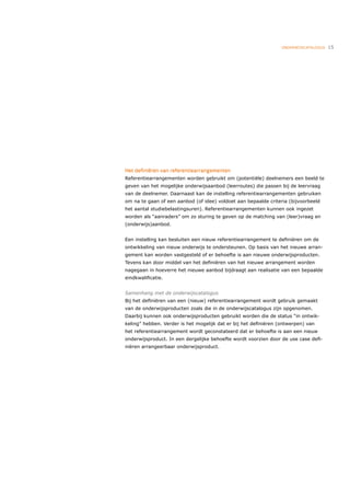 ONDERWIJSCATALOGUS   15




Het deﬁniëren van referentiearrangementen
Referentiearrangementen worden gebruikt om (potentiële) deelnemers een beeld te
geven van het mogelijke onderwijsaanbod (leerroutes) die passen bij de leervraag
van de deelnemer. Daarnaast kan de instelling referentiearrangementen gebruiken
om na te gaan of een aanbod (of idee) voldoet aan bepaalde criteria (bijvoorbeeld
het aantal studiebelastingsuren). Referentiearrangementen kunnen ook ingezet
worden als “aanraders” om zo sturing te geven op de matching van (leer)vraag en
(onderwijs)aanbod.


Een instelling kan besluiten een nieuw referentiearrangement te deﬁniëren om de
ontwikkeling van nieuw onderwijs te ondersteunen. Op basis van het nieuwe arran-
gement kan worden vastgesteld of er behoefte is aan nieuwe onderwijsproducten.
Tevens kan door middel van het deﬁniëren van het nieuwe arrangement worden
nagegaan in hoeverre het nieuwe aanbod bijdraagt aan realisatie van een bepaalde
eindkwaliﬁcatie.


Samenhang met de onderwijscatalogus
Bij het deﬁniëren van een (nieuw) referentiearrangement wordt gebruik gemaakt
van de onderwijsproducten zoals die in de onderwijscatalogus zijn opgenomen.
Daarbij kunnen ook onderwijsproducten gebruikt worden die de status “in ontwik-
keling” hebben. Verder is het mogelijk dat er bij het deﬁniëren (ontwerpen) van
het referentiearrangement wordt geconstateerd dat er behoefte is aan een nieuw
onderwijsproduct. In een dergelijke behoefte wordt voorzien door de use case deﬁ-
niëren arrangeerbaar onderwijsproduct.
 