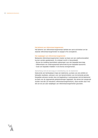 16   ONDERWIJSCATALOGUS




                          Het beheren van referentiearrangementen
                          Het beheren van referentiearrangementen behelst een serie activiteiten om be-
                          staande referentiearrangementen te wijzigen of te verwijderen.


                          Het raadplegen van referentiearrangementen
                          Bestaande referentiearrangementen moeten op basis van een zoekfunctionaliteit
                          kunnen worden geselecteerd. Zo ontstaat inzicht in bijvoorbeeld:
                          - Binnen de instelling beschikbare oplossingen voor een bepaalde leervraag
                          - Differentiatie van onderwijsaanbod behorende bij een bepaalde taxonomie
                          - Inzet van bepaalde middelen in de diverse arrangementen.


                          Samenhang met de leervraag en ontwikkeling van de deelnemer
                          Gedurende zijn leerloopbaan krijgt een deelnemer, op basis van zijn ambitie en
                          behaalde resultaten, adviezen over zijn leeractiviteiten voor de komende periode.
                          Dergelijke adviezen worden door de begeleiding in samenspraak met de deelnemer
                          op basis van de zogenaamde peilstokmetingen opgesteld. Het advies kan aangevuld
                          worden met één (of meerdere) referentiearrangement(en). Deze worden door mid-
                          del van de use case raadplegen van referentiearrangementen gevonden.
 