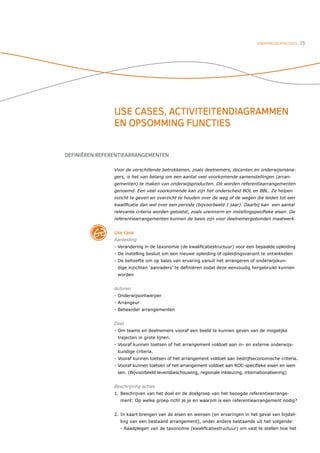 ONDERWIJSCATALOGUS   25




                USE CASES, ACTIVITEITENDIAGRAMMEN
                EN OPSOMMING FUNCTIES


DEFINIËREN REFERENTIEARRANGEMENTEN

                Voor de verschillende betrokkenen, zoals deelnemers, docenten en onderwijsmana-
                gers, is het van belang om een aantal veel voorkomende samenstellingen (arran-
                gementen) te maken van onderwijsproducten. Dit worden referentiearrangementen
                genoemd. Een veel voorkomende kan zijn het onderscheid BOL en BBL. Ze helpen
                inzicht te geven en overzicht te houden over de weg of de wegen die leiden tot een
                kwaliﬁcatie dan wel over een periode (bijvoorbeeld 1 jaar). Daarbij kan een aantal
                relevante criteria worden getoetst, zoals urennorm en instellingspeciﬁeke eisen. De
                referentiearrangementen kunnen de basis zijn voor deelnemergebonden maatwerk.


                Use case
                Aanleiding
                - Verandering in de taxonomie (de kwaliﬁcatiestructuur) voor een bepaalde opleiding
                - De instelling besluit om een nieuwe opleiding of opleidingsvariant te ontwikkelen
                - De behoefte om op basis van ervaring vanuit het arrangeren of onderwijskun-
                 dige inzichten ‘aanraders’ te deﬁniëren zodat deze eenvoudig hergebruikt kunnen
                 worden


                Actoren
                - Onderwijsontwerper
                - Arrangeur
                - Beheerder arrangementen


                Doel
                - Om teams en deelnemers vooraf een beeld te kunnen geven van de mogelijke
                 trajecten in grote lijnen.
                - Vooraf kunnen toetsen of het arrangement voldoet aan in- en externe onderwijs-
                 kundige criteria.
                - Vooraf kunnen toetsen of het arrangement voldoet aan bedrijfseconomische criteria.
                - Vooraf kunnen toetsen of het arrangement voldoet aan ROC-speciﬁeke eisen en wen-
                 sen. (Bijvoorbeeld levensbeschouwing, regionale inkleuring, internationalisering)


                Beschrijving acties
                1. Beschrijven van het doel en de doelgroep van het beoogde referentiearrange-
                  ment: Op welke groep richt je je en waarom is een referentiearrangement nodig?


                2. In kaart brengen van de eisen en wensen (en ervaringen in het geval van bijstel-
                  ling van een bestaand arrangement), onder andere bestaande uit het volgende:
                  - Raadplegen van de taxonomie (kwaliﬁcatiestructuur) om vast te stellen hoe het
 