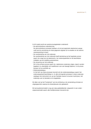 ARCHITECTUUR   9




In dit model wordt een aantal procesgebieden onderkend:
- De administratieve ondersteuning
 De administratieve processen bestaan uit de kernregistratie deelnemers aange-
 vuld met de voorziening om deze gegevens digitaal uit te wisselen en de externe
 verantwoording te doen.
- De voorbereiding van het onderwijs
 De voorbereiding van het onderwijs heeft betrekking op het logistieke proces
 waarin de vraag van de deelnemers, het onderwijsaanbod en de beschikbare
 middelen van de instelling samenkomen.
- De uitvoering van het onderwijs
 Dit is het primaire proces waarin de deelnemers onderwijs volgen, daarin worden
 begeleid, en uiteindelijk zich kwaliﬁceren voor een beoogd diploma. In dit proces
 bouwen zij hun portfolio op.
- Onderwijscatalogus
 In het hart van deze processen bevindt zich de onderwijscatalogus waarin het
 onderwijsaanbod beschikbaar is. In alle omringende processen is deze onderwijs-
 catalogus het instrument om op een ﬂexibele manier te kunnen inschrijven, het
 onderwijs voor te bereiden en te begeleiden.


Dit alles rust op het ‘fundament’ van de architectuur, de verzameling principes en
uitgangspunten waarop de ontwerpkeuzes zijn gebaseerd.


Dit kernsystemenmodel is nog een stap gedetailleerder uitgewerkt in een onder-
wijsprocesmodel waarin alle hoofdprocessen benoemd zijn.
 