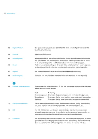 16   BEGRIPPENLIJST




       63     Digitaal Medium             Een gegevensdrager, zoals een CD-ROM, USB-stick, e-mail of gestructureerd XML
                                          bericht via het Internet.


       64     Diploma                     Kwaliﬁcerend document.


       65     Diplomagebied               Aggregatieniveau in een kwaliﬁcatiestructuur, waarin verwante kwaliﬁcatiedossiers
                                          zijn gebundeld in een diplomagebied. Inmiddels is bekend geworden dat dit niveau
                                          in de competentiegerichte kwaliﬁcatiestructuur niet meer wordt toegepast.
       66     Docent                      Medewerker van de instelling die direct betrokken is bij het primaire onderwijsproces
                                          en daarbij verschillende rollen kan vervullen zoals instructeur, coach, begeleider.


       67     Domein                      Het (opleidings)domein is de eerste laag van de kwaliﬁcatiestructuur.


       68     Doorverwijzing              Verwijzen van een potentiële deelnemer naar een alternatief (in tijd of plaats).




                E
       69     Eigenaar onderwijsproduct   Eigenaar van het onderwijsproduct. Er zijn drie soorten van eigenaarschap die naast
                                          elkaar gebruikt kunnen worden:


                                          Veld                Toelichting
                                          Juridisch eigenaar Organisatie die juridisch eigenaar is van het onderwijsproduct
                                          Gebruiksrecht       Organisatie die het recht heeft om onderwijsproduct te gebruiken
                                          Aanbieder           Organisatie die het onderwijsproduct aan deelnemers aanbiedt


       70     Einddatum verbintenis       Datum waarop de verbintenis tussen deelnemer en instelling eindigt door uitschrij-
                                          ven, door wijzigen van de bekostigingsrelatie, het verbintenisgebied, e.d.


       71     ELD                         Het ELD (Elektronisch LeerDossier) is een landelijke standaard voor de digitale
                                          uitwisseling van leergegevens. De overdracht van leergegevens tussen scholen en
                                          onderwijsinstellingen kan hierdoor efﬁciënter en verantwoord verlopen.


       72     e-portfolio                 Een e-portfolio of elektronisch portfolio is een verzameling van doelgericht bij elkaar
                                          gebrachte elektronische gegevens en documenten (bestanden), die wordt beheerd
                                          door de deelnemer zelf (of meer algemeen een lerend of werkend individu).
 