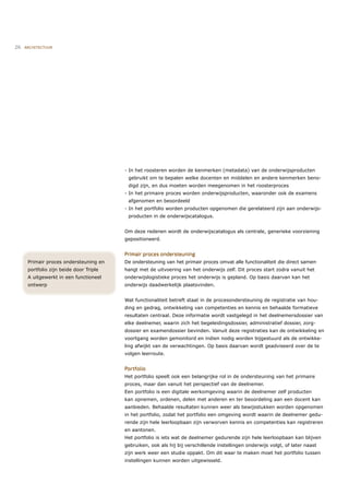 26   ARCHITECTUUR




                                         - In het roosteren worden de kenmerken (metadata) van de onderwijsproducten
                                          gebruikt om te bepalen welke docenten en middelen en andere kenmerken beno-
                                          digd zijn, en dus moeten worden meegenomen in het roosterproces
                                         - In het primaire proces worden onderwijsproducten, waaronder ook de examens
                                          afgenomen en beoordeeld
                                         - In het portfolio worden producten opgenomen die gerelateerd zijn aan onderwijs-
                                          producten in de onderwijscatalogus.


                                         Om deze redenen wordt de onderwijscatalogus als centrale, generieke voorziening
                                         gepositioneerd.


                                         Primair proces ondersteuning
      Primair proces ondersteuning en    De ondersteuning van het primair proces omvat alle functionaliteit die direct samen-
      portfolio zijn beide door Triple   hangt met de uitvoering van het onderwijs zelf. Dit proces start zodra vanuit het
      A uitgewerkt in een functioneel    onderwijslogistieke proces het onderwijs is gepland. Op basis daarvan kan het
      ontwerp                            onderwijs daadwerkelijk plaatsvinden.


                                         Wat functionaliteit betreft staat in de procesondersteuning de registratie van hou-
                                         ding en gedrag, ontwikkeling van competenties en kennis en behaalde formatieve
                                         resultaten centraal. Deze informatie wordt vastgelegd in het deelnemersdossier van
                                         elke deelnemer, waarin zich het begeleidingsdossier, administratief dossier, zorg-
                                         dossier en examendossier bevinden. Vanuit deze registraties kan de ontwikkeling en
                                         voortgang worden gemonitord en indien nodig worden bijgestuurd als de ontwikke-
                                         ling afwijkt van de verwachtingen. Op basis daarvan wordt geadviseerd over de te
                                         volgen leerroute.


                                         Portfolio
                                         Het portfolio speelt ook een belangrijke rol in de ondersteuning van het primaire
                                         proces, maar dan vanuit het perspectief van de deelnemer.
                                         Een portfolio is een digitale werkomgeving waarin de deelnemer zelf producten
                                         kan opnemen, ordenen, delen met anderen en ter beoordeling aan een docent kan
                                         aanbieden. Behaalde resultaten kunnen weer als bewijsstukken worden opgenomen
                                         in het portfolio, zodat het portfolio een omgeving wordt waarin de deelnemer gedu-
                                         rende zijn hele leerloopbaan zijn verworven kennis en competenties kan registreren
                                         en aantonen.
                                         Het portfolio is iets wat de deelnemer gedurende zijn hele leerloopbaan kan blijven
                                         gebruiken, ook als hij bij verschillende instellingen onderwijs volgt, of later naast
                                         zijn werk weer een studie oppakt. Om dit waar te maken moet het portfolio tussen
                                         instellingen kunnen worden uitgewisseld.
 