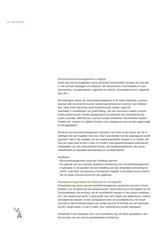 38   ARCHITECTUUR




                    Centraal documentmanagement is mogelijk
                    Onder documentmanagement wordt generieke functionaliteit verstaan die voorziet
                    in het centraal vastleggen en ontsluiten van documenten in de breedste zin (dus
                    documenten, correspondentie, rapporten en notities, binnengekomen en uitgaande
                    post etc.).


                    Een belangrijk aspect van documentmanagement is de meta-informatie, op basis
                    waarvan alle documenten kunnen worden gerubriceerd en voorzien van trefwoor-
                    den. Deze meta-informatie moet ﬂexibel kunnen worden ingericht.
                    Daarnaast is versiebeheer van groot belang. Van een document moeten verschil-
                    lende versies kunnen worden geregistreerd en eventueel ook verschillende sta-
                    tussen (concept, deﬁnitief etc.) kunnen worden onderkend. Documenten moeten
                    middels een ‘reserve en replace’-faciliteit voor wijziging kunnen worden opgevraagd
                    en teruggeplaatst.


                    De keuze om documentmanagement centraal in te richten is een keuze van de in-
                    stellingen die wel mogelijk moet zijn, maar nadrukkelijk niet als uitgangspunt wordt
                    genomen. Het is ook mogelijk om een aantal gescheiden dossiers in te richten, elk
                    met een eigen doel en elk in meer of mindere mate geautomatiseerd ondersteund.
                    Voorbeelden zijn een administratief dossier, een begeleidingsdossier, een perso-
                    neelsdossiers en bepaalde documentatie en correspondentie.


                    Richtlijnen:
                    - Documentmanagement wordt per instelling ingericht
                    - Het gebruik van een centrale, generieke voorziening voor documentmanagement
                     is optioneel. In de gevallen dat een instelling over een dergelijke voorziening be-
                     schikt, moet deze voorziening zo transparant mogelijk in de plaats kunnen komen
                     van de lokale voorziening binnen een applicatie


                    Procesbesturing op basis van orkestratie en choreograﬁe
                    Procesbesturing (soms nog wel workﬂowmanagement genoemd) voorziet in functi-
                    onaliteit voor de besturing van werkprocessen. Deze besturing is ontkoppeld van de
                    functionaliteiten (de services) die de verschillende stappen in het proces ondersteu-
                    nen. Een werkproces wordt in gang gezet door een trigger, een gebeurtenis, waarna
                    vervolgens de stappen worden geregisseerd door de procesbesturing. Dit houdt
                    concreet in dat achtereenvolgens een aantal services of functies van een applicatie
                    worden aangeroepen, of dat er taken voor medewerkers worden klaargezet.


                    Orkestratie is een bepaalde vorm van procesbesturing, die sterk gekoppeld is aan
                    de principes van een service georiënteerde architectuur.
 