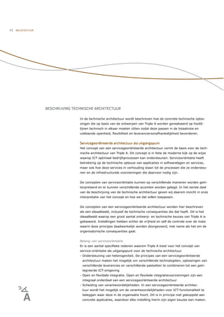 42   ARCHITECTUUR




                    BESCHRIJVING TECHNISCHE ARCHITECTUUR

                                    In de technische architectuur wordt beschreven hoe de concrete technische oplos-
                                    singen die op basis van de ontwerpen van Triple A worden gerealiseerd op hoofd-
                                    lijnen technisch in elkaar moeten zitten zodat deze passen in de totaalvisie en
                                    voldoende openheid, ﬂexibiliteit en leveranciersonafhankelijkheid bevorderen.


                                    Servicegeoriënteerde architectuur als uitgangspunt
                                    Het concept van een servicegeoriënteerde architectuur vormt de basis voor de tech-
                                    nische architectuur van Triple A. Dit concept is in feite de moderne kijk op de wijze
                                    waarop ICT optimaal bedrijfsprocessen kan ondersteunen. Serviceoriëntatie heeft
                                    betrekking op de technische opbouw van applicaties in softwarelagen en services,
                                    maar ook hoe deze services in verhouding staan tot de processen die ze ondersteu-
                                    nen en de infrastructurele voorzieningen die daarvoor nodig zijn.


                                    De concepten van serviceoriëntatie kunnen op verschillende manieren worden geïn-
                                    terpreteerd en er kunnen verschillende accenten worden gelegd. In het eerste deel
                                    van de beschrijving van de technische architectuur geven wij daarom inzicht in onze
                                    interpretatie van het concept en hoe we dat willen toepassen.


                                    De concepten van een servicegeoriënteerde architectuur worden hier beschreven
                                    als een ideaalbeeld, inclusief de technische consequenties die dat heeft. Dit is het
                                    ideaalbeeld waarop een groot aantal ontwerp- en technische keuzes van Triple A is
                                    gebaseerd. Instellingen hebben echter de vrijheid en zelf de controle over de mate
                                    waarin deze principes daadwerkelijk worden doorgevoerd, met name als het om de
                                    organisatorische consequenties gaat.


                                    Belang van serviceoriëntatie
                                    Er is een aantal speciﬁeke redenen waarom Triple A kiest voor het concept van
                                    service-oriëntatie als uitgangspunt voor de technische architectuur.
                                    - Ondersteuning van heterogeniteit. De principes van een servicegeoriënteerde
                                     architectuur maken het mogelijk om verschillende technologiëen, oplossingen van
                                     verschillende leverancies en verschillende pakketten te combineren tot een geïn-
                                     tegreerde ICT-omgeving
                                    - Open en ﬂexibele integratie. Open en ﬂexibele integratievoorzieningen zijn een
                                     integraal onderdeel van een servicegeoriënteerde architectuur
                                    - Scheiding van verantwoordelijkheden. In een servicegeoriënteerde architec-
                                     tuur wordt het mogelijk om de verantwoordelijkheden voor ICT-functionaliteit te
                                     beleggen waar deze in de organisatie hoort. Dit is in principe niet gekoppeld aan
                                     concrete applicaties, waardoor elke instelling hierin zijn eigen keuzes kan maken.
 