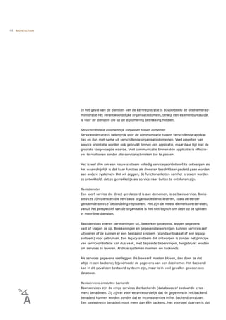 46   ARCHITECTUUR




                    In het geval van de diensten van de kernregistratie is bijvoorbeeld de deelnemerad-
                    ministratie het verantwoordelijke organisatiedomein, terwijl een examenbureau dat
                    is voor de diensten die op de diplomering betrekking hebben.


                    Serviceoriëntatie voornamelijk toepassen tussen domeinen
                    Serviceoriëntatie is belangrijk voor de communicatie tussen verschillende applica-
                    ties en dan met name uit verschillende organisatiedomeinen. Veel aspecten van
                    service oriëntatie worden ook gebruikt binnen één applicatie, maar daar ligt niet de
                    grootste toegevoegde waarde. Veel communicatie binnen één applicatie is effectie-
                    ver te realiseren zonder alle servicetechnieken toe te passen.


                    Het is wel slim om een nieuw systeem volledig servicegeoriënteerd te ontwerpen als
                    het waarschijnlijk is dat haar functies als diensten beschikbaar gesteld gaan worden
                    aan andere systemen. Dat wil zeggen, de functionaliteiten van het systeem worden
                    zo ontwikkeld, dat ze gemakkelijk als service naar buiten te ontsluiten zijn.


                    Basisdiensten
                    Een soort service die direct gerelateerd is aan domeinen, is de basisservice. Basis-
                    services zijn diensten die een basis organisatiedienst leveren, zoals de eerder
                    genoemde service ‘beoordeling registeren’. Het zijn de meest elementaire services;
                    vanuit het perspectief van de organisatie is het niet logisch om deze op te splitsen
                    in meerdere diensten.


                    Basisservices voeren berekeningen uit, bewerken gegevens, leggen gegevens
                    vast of vragen ze op. Berekeningen en gegevensbewerkingen kunnen services zelf
                    uitvoeren of ze kunnen er een bestaand systeem (standaardpakket of een legacy
                    systeem) voor gebruiken. Een legacy systeem dat ontworpen is zonder het principe
                    van serviceoriëntatie kan dus vaak, met bepaalde beperkingen, hergebruikt worden
                    om services te leveren. Al deze systemen noemen we backends.


                    Als services gegevens vastleggen die bewaard moeten blijven, dan doen ze dat
                    altijd in een backend; bijvoorbeeld de gegevens van een deelnemer. Het backend
                    kan in dit geval een bestaand systeem zijn, maar is in veel gevallen gewoon een
                    database.


                    Basisservices ontsluiten backends
                    Basisservices zijn de enige services die backends (databases of bestaande syste-
                    men) benaderen. Zij zijn er voor verantwoordelijk dat de gegevens in het backend
                    benaderd kunnen worden zonder dat er inconsistenties in het backend ontstaan.
                    Een basisservice benadert nooit meer dan één backend. Het voordeel daarvan is dat
 