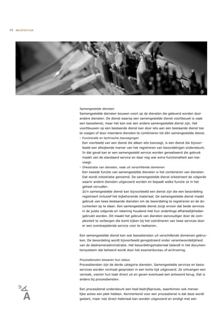 48   ARCHITECTUUR




                    Samengestelde diensten
                    Samengestelde diensten bouwen voort op de diensten die geleverd worden door
                    andere diensten. De dienst waarop een samengestelde dienst voortbouwt is vaak
                    een basisdienst, maar het kan ook een andere samengestelde dienst zijn. Het
                    voortbouwen op een bestaande dienst kan door iets aan een bestaande dienst toe
                    te voegen of door meerdere diensten te combineren tot één samengestelde dienst.
                    - Functionele en technische toevoegingen
                     Een voorbeeld van een dienst die alleen iets toevoegt, is een dienst die bijvoor-
                     beeld een afwijkende manier van het registreren van beoordelingen ondersteunt.
                     In dat geval kan er een samengesteld service worden gerealiseerd die gebruik
                     maakt van de standaard service en daar nog wat extra functionaliteit aan toe-
                     voegt.
                    - Orkestratie van diensten, vaak uit verschillende domeinen
                     Een tweede functie van samengestelde diensten is het combineren van diensten.
                     Dat wordt orkestratie genoemd. De samengestelde dienst orkestreert de volgorde
                     waarin andere diensten uitgevoerd worden en bepaalt welke functie ze in het
                     geheel vervullen.
                     Zo’n samengestelde dienst kan bijvoorbeeld een dienst zijn die een beoordeling
                     registreert inclusief het bijbehorende materiaal. De samengestelde dienst maakt
                     gebruik van twee bestaande diensten om de beoordeling te registreren en de do-
                     cumenten op te slaan. Een samengestelde dienst zorgt ervoor dat beide services
                     in de juiste volgorde en rekening houdend met hun onderlinge afhankelijkheden
                     gebruikt worden. Dit maakt het gebruik van diensten eenvoudiger door de com-
                     plexiteit te verbergen die komt kijken bij het coördineren van twee services door
                     er een overkoepelende service voor te realiseren.


                    Een samengestelde dienst kan ook basisdiensten uit verschillende domeinen gebrui-
                    ken. De beoordeling wordt bijvoorbeeld geregistreerd onder verantwoordelijkheid
                    van de deelnemeradministratie. Het beoordelingsmateriaal belandt in het documen-
                    tensysteem dat beheerd wordt door het examenbureau of archivering.


                    Procesdiensten bewaren hun status
                    Procesdiensten zijn de derde categorie diensten. Samengestelde services en basis-
                    services worden normaal gesproken in een korte tijd uitgevoerd. Ze ontvangen een
                    verzoek, voeren hun taak direct uit en geven eventueel een antwoord terug. Dat is
                    anders bij procesdiensten.


                    Een procesdienst ondersteunt een heel bedrijfsproces, waarbinnen ook mense-
                    lijke acties een plek hebben. Kenmerkend voor een procesdienst is dat deze wordt
                    gestart, maar niet direct helemaal kan worden uitgevoerd en eindigt met een
 