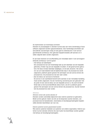 50   ARCHITECTUUR




                    De implementatie van handmatige activiteiten
                    Diensten en processtappen in diensten kunnen door een mens (handmatig) of door
                    software uitgevoerd worden (geautomatiseerd). Voor handmatige activiteiten zijn
                    aanvullende voorzieningen nodig om dat goed te ondersteunen in een service-
                    georiënteerde architectuur. Een gebruiker bepaalt tenslotte zelf wanneer en in
                    welke volgorde taken worden uitgevoerd.


                    Er zijn twee manieren om de afhandeling van menselijke taken in een servicegeori-
                    ënteerde architectuur vorm te geven
                    - met behulp van takenlijsten
                     Een processervice kan een handmatige taak op een takenlijst van een bepaalde
                     gebruiker, of beter nog van een bepaalde rol zetten. In dat geval kunnen gebrui-
                     kers met deze rol deze takenlijst raadplegen, en de taak uitvoeren. Het uitvoe-
                     ren van zo’n taak betekent dat de bijbehorende stap in de processervice wordt
                     uitgevoerd; praktisch gezien gewoon het aanroepen van een service binnen die
                     processervice. De processervice kan dan weer verder.
                    - door de status van services te monitoren
                     De service in een wachtstand terecht komt wanneer er een menselijke handeling
                     moet worden uitgevoerd. Via een monitoring voorziening kan een gebruiker met
                     de juiste rol zien wat de status van een bepaalde service is. Hij voert de betref-
                     fende taak uit die bij de betreffende status hoort; ook dit is praktisch gezien
                     gewoon het aanroepen van een service binnen die processervice. Op dat moment
                     kan de processervice weer verder.


                    Afnemers
                    Afnemers nemen alle soorten diensten af
                    Diensten worden uiteindelijk afgenomen door externe systemen en gebruikers.
                    Beide kunnen gebruik maken van elk van de besproken soorten diensten, van
                    processervices tot basisdiensten. Autorisaties en beveiligingsmaatregelen bepalen
                    welke diensten beschikbaar zijn voor wie.


                    Externe systemen kunnen geautoriseerd worden
                    Met externe systemen bedoelen we systemen van andere organisaties. Externe sys-
                    temen kunnen diensten afnemen die naar buiten toe beschikbaar worden gesteld
                    met behulp van beveiligingsmaatregelen.
 