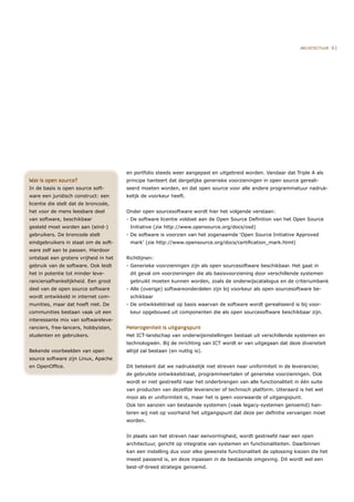ARCHITECTUUR   61




                                       en portfolio steeds weer aangepast en uitgebreid worden. Vandaar dat Triple A als
Wat is open source?                    principe hanteert dat dergelijke generieke voorzieningen in open source gereali-
In de basis is open source soft-       seerd moeten worden, en dat open source voor alle andere programmatuur nadruk-
ware een juridisch construct: een      kelijk de voorkeur heeft.
licentie die stelt dat de broncode,
het voor de mens leesbare deel         Onder open sourcesoftware wordt hier het volgende verstaan:
van software, beschikbaar              - De software licentie voldoet aan de Open Source Deﬁnition van het Open Source
gesteld moet worden aan (eind-)         Initiative (zie http://www.opensource.org/docs/osd)
gebruikers. De broncode stelt          - De software is voorzien van het zogenaamde ‘Open Source Initiative Approved
eindgebruikers in staat om de soft-     mark’ (zie http://www.opensource.org/docs/certiﬁcation_mark.html)
ware zelf aan te passen. Hierdoor
ontstaat een grotere vrijheid in het   Richtlijnen:
gebruik van de software. Ook leidt     - Generieke voorzieningen zijn als open sourcesoftware beschikbaar. Het gaat in
het in potentie tot minder leve-        dit geval om voorzieningen die als basisvoorziening door verschillende systemen
ranciersafhankelijkheid. Een groot      gebruikt moeten kunnen worden, zoals de onderwijscatalogus en de criteriumbank
deel van de open source software       - Alle (overige) softwareonderdelen zijn bij voorkeur als open sourcesoftware be-
wordt ontwikkeld in internet com-       schikbaar
munities, maar dat hoeft niet. De      - De ontwikkelstraat op basis waarvan de software wordt gerealiseerd is bij voor-
communities bestaan vaak uit een        keur opgebouwd uit componenten die als open sourcesoftware beschikbaar zijn.
interessante mix van softwareleve-
ranciers, free-lancers, hobbyisten,    Heterogeniteit is uitgangspunt
studenten en gebruikers.               Het ICT-landschap van onderwijsinstellingen bestaat uit verschillende systemen en
                                       technologieën. Bij de inrichting van ICT wordt er van uitgegaan dat deze diversiteit
Bekende voorbeelden van open           altijd zal bestaan (en nuttig is).
source software zijn Linux, Apache
en OpenOfﬁce.                          Dit betekent dat we nadrukkelijk niet streven naar uniformiteit in de leverancier,
                                       de gebruikte ontwikkelstraat, programmeertalen of generieke voorzieningen. Ook
                                       wordt er niet gestreefd naar het onderbrengen van alle functionaliteit in één suite
                                       van producten van dezelfde leverancier of technisch platform. Uiteraard is het wel
                                       mooi als er uniformiteit is, maar het is geen voorwaarde of uitgangspunt.
                                       Ook ten aanzien van bestaande systemen (vaak legacy-systemen genoemd) han-
                                       teren wij niet op voorhand het uitgangspunt dat deze per deﬁnitie vervangen moet
                                       worden.


                                       In plaats van het streven naar eenvormigheid, wordt gestreefd naar een open
                                       architectuur, gericht op integratie van systemen en functionaliteiten. Daarbinnen
                                       kan een instelling dus voor elke gewenste functionaliteit de oplossing kiezen die het
                                       meest passend is, en deze inpassen in de bestaande omgeving. Dit wordt wel een
                                       best-of-breed strategie genoemd.
 