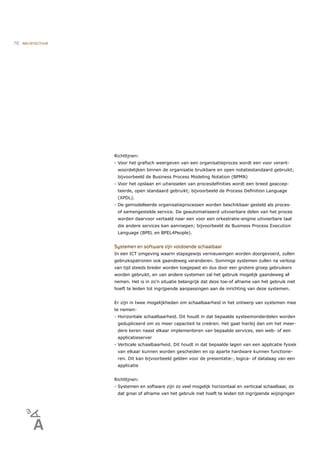 70   ARCHITECTUUR




                    Richtlijnen:
                    - Voor het graﬁsch weergeven van een organisatieproces wordt een voor verant-
                     woordelijken binnen de organisatie bruikbare en open notatiestandaard gebruikt;
                     bijvoorbeeld de Business Process Modeling Notation (BPMN)
                    - Voor het opslaan en uitwisselen van procesdeﬁnities wordt een breed geaccep-
                     teerde, open standaard gebruikt; bijvoorbeeld de Process Deﬁnition Language
                     (XPDL).
                    - De gemodelleerde organisatieprocessen worden beschikbaar gesteld als proces-
                     of samengestelde service. De geautomatiseerd uitvoerbare delen van het proces
                     worden daarvoor vertaald naar een voor een orkestratie-engine uitvoerbare taal
                     die andere services kan aanroepen; bijvoorbeeld de Business Process Execution
                     Language (BPEL en BPEL4People).


                    Systemen en software zijn voldoende schaalbaar
                    In een ICT omgeving waarin stapsgewijs vernieuwingen worden doorgevoerd, zullen
                    gebruikspatronen ook gaandeweg veranderen. Sommige systemen zullen na verloop
                    van tijd steeds breder worden toegepast en dus door een grotere groep gebruikers
                    worden gebruikt, en van andere systemen zal het gebruik mogelijk gaandeweg af
                                                                                                -
                    nemen. Het is in zo’n situatie belangrijk dat deze toe-of afname van het gebruik niet
                    hoeft te leiden tot ingrijpende aanpassingen aan de inrichting van deze systemen.


                    Er zijn in twee mogelijkheden om schaalbaarheid in het ontwerp van systemen mee
                    te nemen:
                    - Horizontale schaalbaarheid. Dit houdt in dat bepaalde systeemonderdelen worden
                     gedupliceerd om zo meer capaciteit te creëren. Het gaat hierbij dan om het meer-
                     dere keren naast elkaar implementeren van bepaalde services, een web- of een
                     applicatieserver
                    - Verticale schaalbaarheid. Dit houdt in dat bepaalde lagen van een applicatie fysiek
                     van elkaar kunnen worden gescheiden en op aparte hardware kunnen functione-
                     ren. Dit kan bijvoorbeeld gelden voor de presentatie-, logica- of datalaag van een
                     applicatie


                    Richtlijnen:
                    - Systemen en software zijn zo veel mogelijk horizontaal en verticaal schaalbaar, zo-
                     dat groei of afname van het gebruik niet hoeft te leiden tot ingrijpende wijzigingen
 