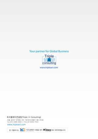 Your partner for Global Business




                                                                  www.tripleact.com




트리플에이컨설팅(Triple A Consulting)
서울 송파구 문정동 292 가든파이브툴관 5층 205호
Tel_070-4366-0632 / FAX_02-6209-7553 
www.tripleact.com

    본 카탈로그는                                           지원을 받아               에서 제작하였습니다.
 