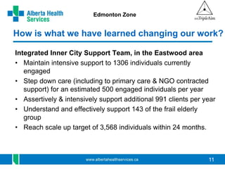 11 
Edmonton Zone 
How is what we have learned changing our work? 
Integrated Inner City Support Team, in the Eastwood area 
• Maintain intensive support to 1306 individuals currently 
engaged 
• Step down care (including to primary care & NGO contracted 
support) for an estimated 500 engaged individuals per year 
• Assertively & intensively support additional 991 clients per year 
• Understand and effectively support 143 of the frail elderly 
group 
• Reach scale up target of 3,568 individuals within 24 months. 
 