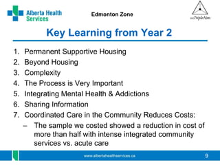 9 
Edmonton Zone 
Key Learning from Year 2 
1. Permanent Supportive Housing 
2. Beyond Housing 
3. Complexity 
4. The Process is Very Important 
5. Integrating Mental Health & Addictions 
6. Sharing Information 
7. Coordinated Care in the Community Reduces Costs: 
– The sample we costed showed a reduction in cost of 
more than half with intense integrated community 
services vs. acute care 
 