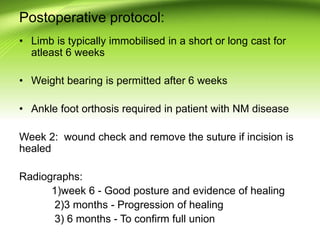 Postoperative protocol:
• Limb is typically immobilised in a short or long cast for
atleast 6 weeks
• Weight bearing is permitted after 6 weeks
• Ankle foot orthosis required in patient with NM disease
Week 2: wound check and remove the suture if incision is
healed
Radiographs:
1)week 6 - Good posture and evidence of healing
2)3 months - Progression of healing
3) 6 months - To confirm full union
 
