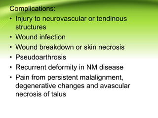 Complications:
• Injury to neurovascular or tendinous
structures
• Wound infection
• Wound breakdown or skin necrosis
• Pseudoarthrosis
• Recurrent deformity in NM disease
• Pain from persistent malalignment,
degenerative changes and avascular
necrosis of talus
 