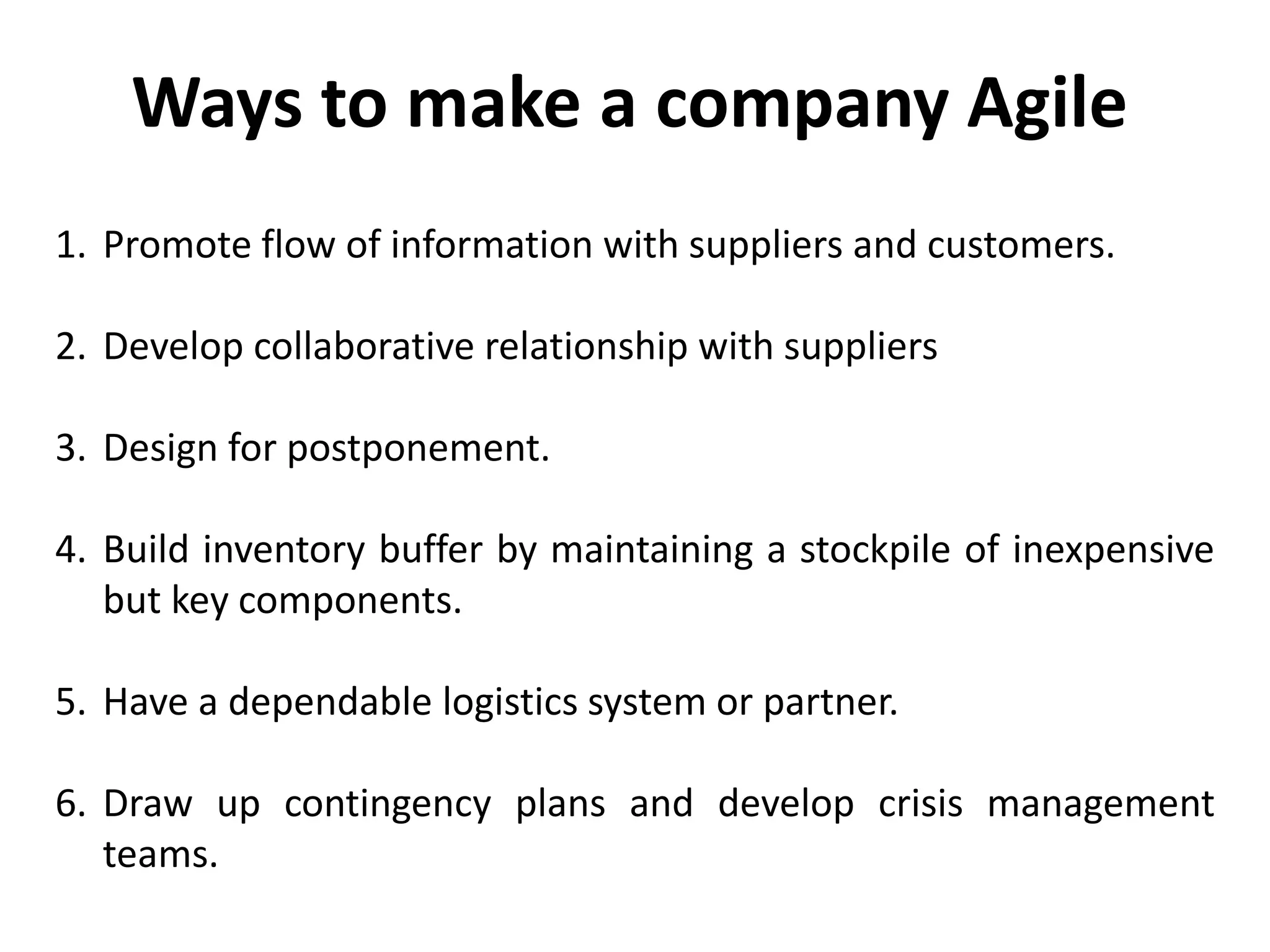1. Promote flow of information with suppliers and customers.
2. Develop collaborative relationship with suppliers
3. Design for postponement.
4. Build inventory buffer by maintaining a stockpile of inexpensive
but key components.
5. Have a dependable logistics system or partner.
6. Draw up contingency plans and develop crisis management
teams.
Ways to make a company Agile
 