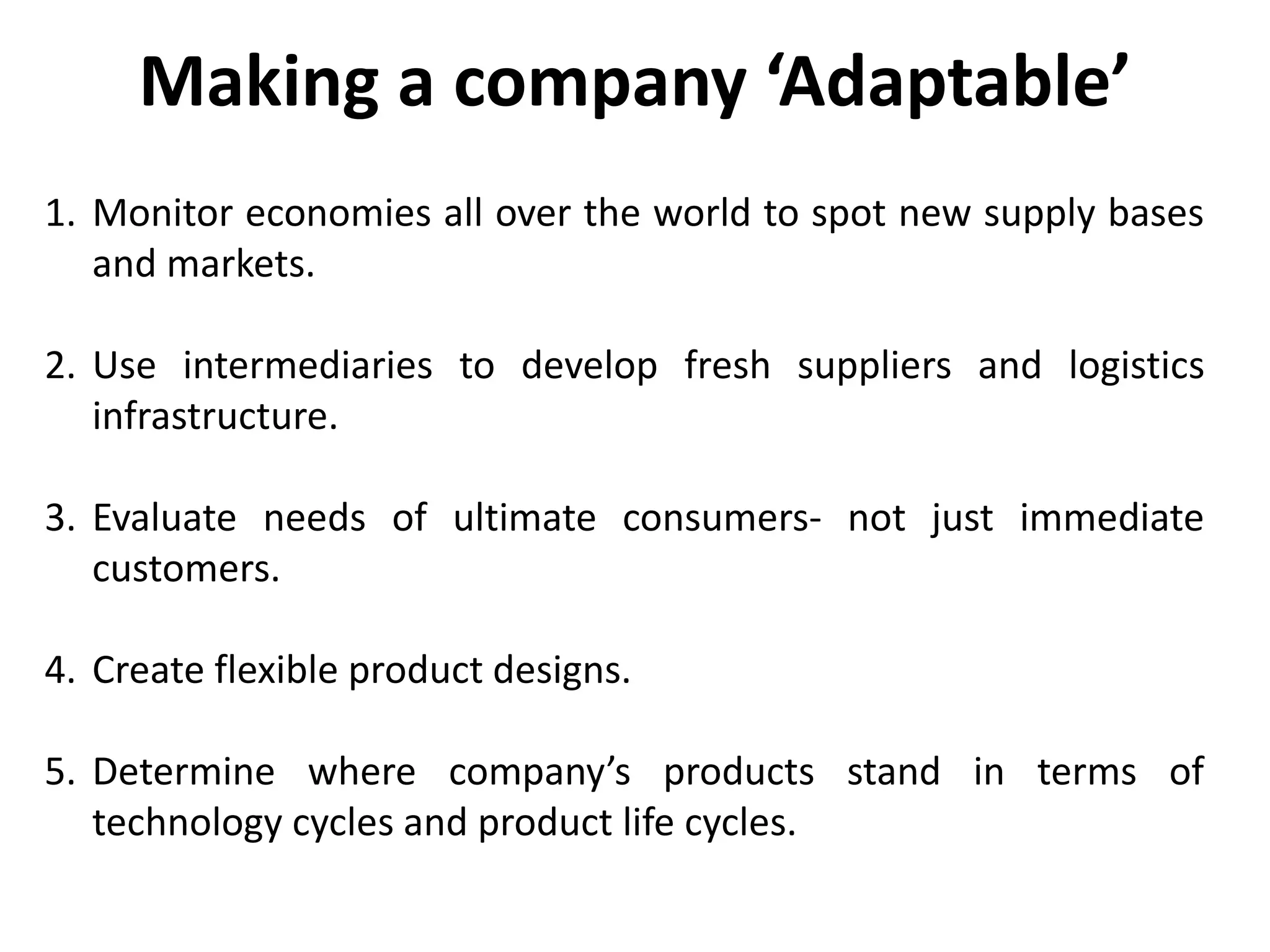 1. Monitor economies all over the world to spot new supply bases
and markets.
2. Use intermediaries to develop fresh suppliers and logistics
infrastructure.
3. Evaluate needs of ultimate consumers- not just immediate
customers.
4. Create flexible product designs.
5. Determine where company’s products stand in terms of
technology cycles and product life cycles.
Making a company ‘Adaptable’
 