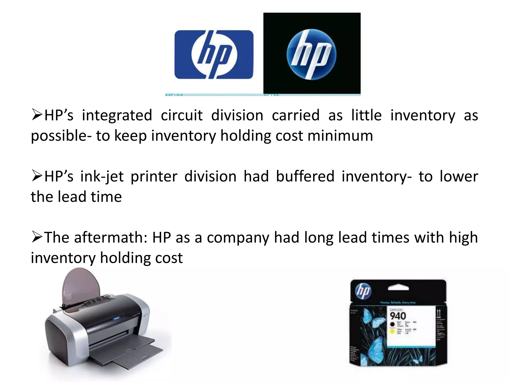 HP’s integrated circuit division carried as little inventory as
possible- to keep inventory holding cost minimum
HP’s ink-jet printer division had buffered inventory- to lower
the lead time
The aftermath: HP as a company had long lead times with high
inventory holding cost
 
