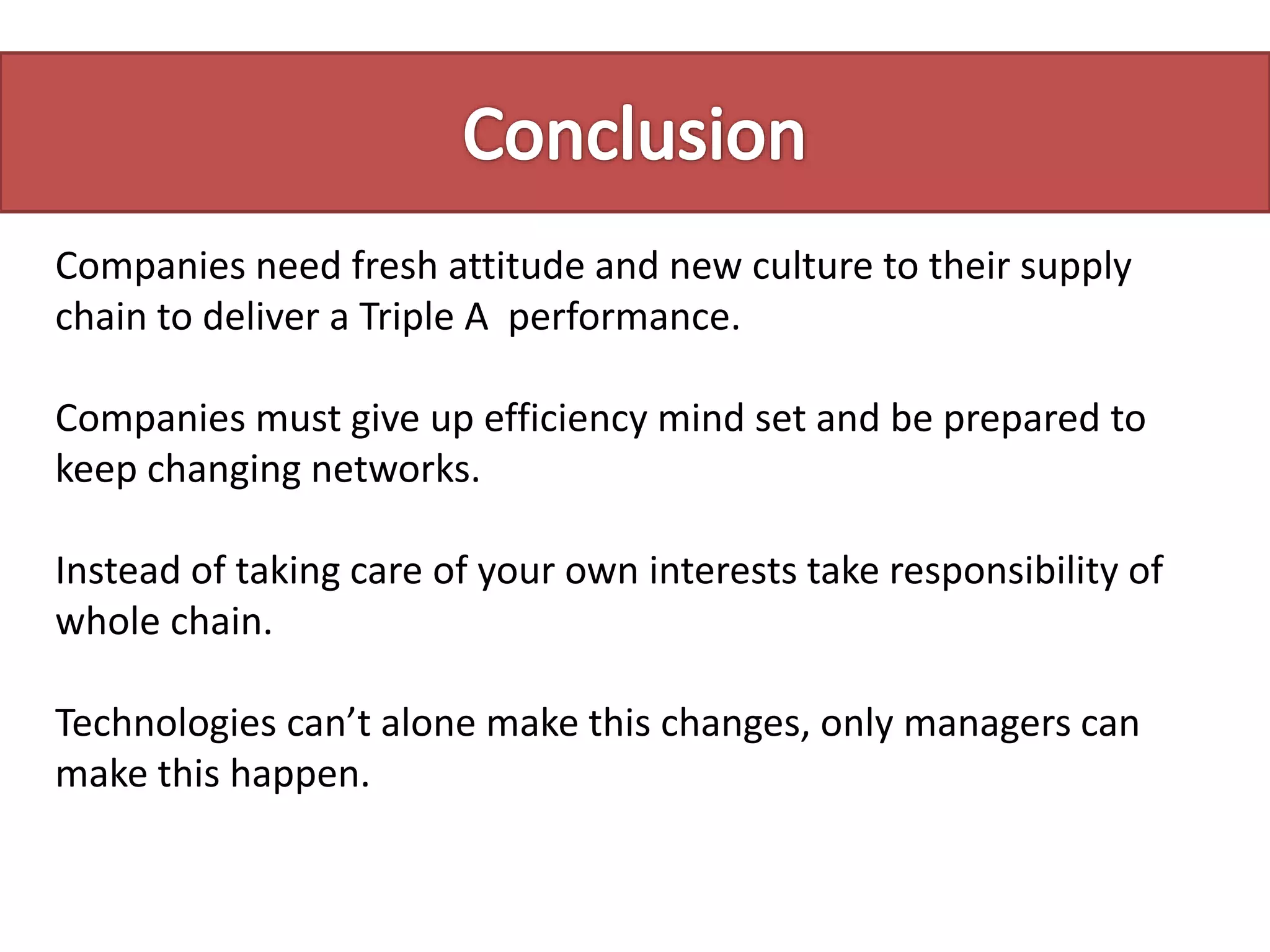 Companies need fresh attitude and new culture to their supply
chain to deliver a Triple A performance.
Companies must give up efficiency mind set and be prepared to
keep changing networks.
Instead of taking care of your own interests take responsibility of
whole chain.
Technologies can’t alone make this changes, only managers can
make this happen.
 